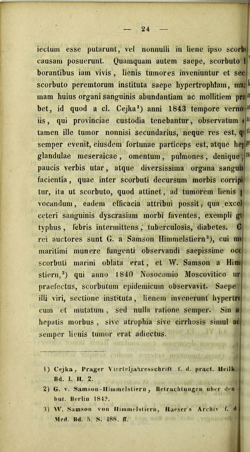 iectuin esse putarunt, vel nonnulli in liene ipso scorbi causam posuerunt. Quamquam autem saepe, scorbuto l!' borantibus iam vivis, lienis tumores inveniuntur et sec scorbuto peremtorum instituta saepe hypertrophiam, ma:ll^ mam huius organi sanguinis abundantiam ac mollitiem prej* bet, id quod a cl. Cejka*) anni 1843 tempore verno iis, qui provinciae custodia tenebantur, observatum <1® tamen ille tumor nonnisi secundarius, neque res est, semper evenit, eiusdem fortunae particeps est, atque he||P® glandulae meseraicae , omentum , pulmones , denique paucis verbis utar, atque diversissima organa sanguii facientia, quae inter scorbuti decursum morbis corripi: tur, ila ut scorbuto, quod attinet, ad tumorem lienis | vocandum, eadem efficacia attribui possit, qua excei ceteri sanguinis dyscrasiam morbi faventes, exempli gii typhus , febris intermittens, tuberculosis, diabetes. C rei auctores sunt G. a Samson Himmelstiern*), cui rai maritimi munere fungenti observandi saepissime occ' scorbuti marini oblata erat, et W. Samson a Him i stiern,®) qui anno 1840 Nosocomio Moscovitico ur praefectus, scorbutum epidemicum observavit. Saepe , illi viri, sectione instituta, lienem invenerunt hypertn cum et mutatum, sed nulla ratione semper. Sin a hepatis morbus , sive atrophia sive cirrhosis simul adi semper lienis tumor erat adiectus. 1) Cejka, Prager Vicrteljaiiresschrift f. d. |>ract. Ueilk. I Bd. 1. H. 2. I 2) G. V. Sainsou-Hiiiimelstieru, Belradiluiigcn libor (Icii | biit. Berliu 1843. , 4) >V. Siinisoii vou lliiiimelsticrii, Hiiescr's Arcbiv f. d Mcd. Bd. 5. S. 488. ff.