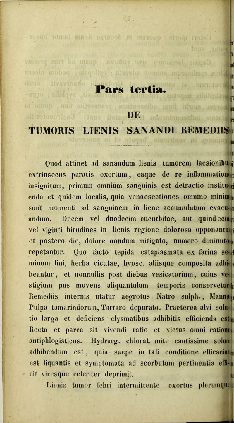 Pars tertia DE tu ■ C[ TUMORIS LIENIS SANANDI REMEDI1S4 ' |ii jrl Quod attinet ad sanandum lienis tumorem laesionibui ij extrinsecus paratis exortum, eaque de re inflammationi^ insignitum, primum omnium sanguinis est detractio institutjcj enda et quidem localis, quia venaesectiones omnino minimin sunt momenti ad sanguinem in liene accumulatum evacu-jai andum. Decem vel duodecim cucurbitae, aut quindeciiiJ^j vel viginti hirudines in lienis regione dolorosa opponantui|i et postero die, dolore nondum mitigato, numero diminuto l repetantur. Quo facto tepida cataplasmata ex farina se-jcl minum lini, herba cicutae, hyosc. aliisque composita adhi-ji beantur, et nonnullis post diebus vesicatorium, cuius ve-ii stigium pus movens aliquantulum temporis conservetur |ai Remediis internis utatur aegrotus Natro sulph., Mannaji( Pulpa tamarindorum, Tartaro depurato. Praeterea alvi solu-i, tio larga et deficiens clysmatibus adhibitis efficienda estjrj Recta et parea sit vivendi ratio et victus omni ratiomt antiphlogisticus. Hydrarg. chlorat. mite cautissime soluri adhibendum est, quia saepe in tali conditione eflicacians, est liquantis et symptomata ad scorbutum pertinentia efli-j cit viresque celeriter deprimit. iju Rienis tumor febri intermittente exortus plerumqiu j.