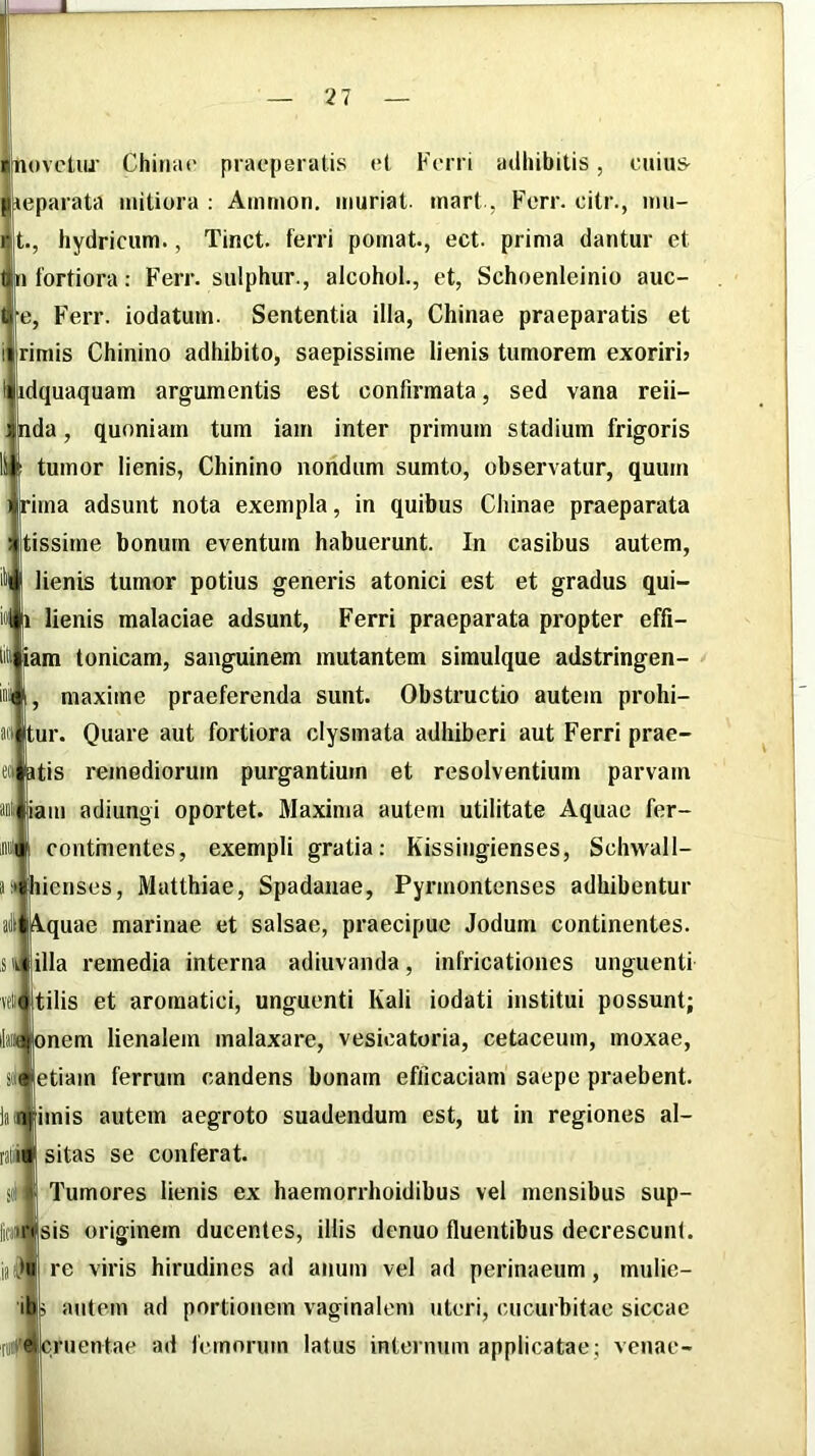 21 novctiu’ Chuiiu' prac|jei atis et Fen i adhibitis, c»iu& jeparata mitiora ; Ammon, muriat. mart., b^crr. citr., inu- rit., hydricum., Tinct. ferri pomat., ect. prima dantur et |n fortiora: Ferr. sulphur., alcohol., et, Schoenleinio auc- e, Ferr. iodatum. Sententia illa, Chinae praeparatis et rimis Chinino adhibito, saepissime lienis tumorem exoriri? idquaquam argumentis est confirmata, sed vana reii- Inda, quoniam tum iam inter primum stadium frigoris tumor lienis, Chinino nondum sumto, observatur, quum ||rima adsunt nota exempla, in quibus Chinae praeparata tissirne bonum eventum habuerunt. In casibus autem, lienis tumor potius generis atonici est et gradus qui- lienis malaciae adsunt. Ferri praeparata propter effi- am tonicam, sanguinem mutantem simulque adstringen- maxiine praeferenda sunt. Obstructio autem prohi- |tur. Quare aut fortiora clysmata adhiberi aut Ferri prae- tis remediorum purgantium et resolventium parvam iam adiungi oportet. Maxima autem utilitate Aquae fer- continentes, exempli gratia: Kissingienses, Schwall- ienses, Mutthiae, Spadauae, Pyrmontenses adhibentur i^quae marinae et salsae, praecipue Jodum continentes, illa remedia interna adiuvanda, infricationes unguenti tilis et aromatici, unguenti Kali iodati institui possunt; onem lienalem malaxare, vesicatoria, cetaceum, moxae, etiam ferrum candens bonam efficaciam saepe praebent, imis autem aegroto suadendum est, ut in regiones al- sitas se conferat. Tumores lienis ex haernorrhoidibus vel mensibus sup- sis originem ducentes, illis denuo fluentibus decrescunt, re viris hirudines ad anum vel ad perinaeum, mulie- antem ad portionem vaginalem uteri, cucurbitae siccae cruentae ad femorum latus internum applicatae; venae-