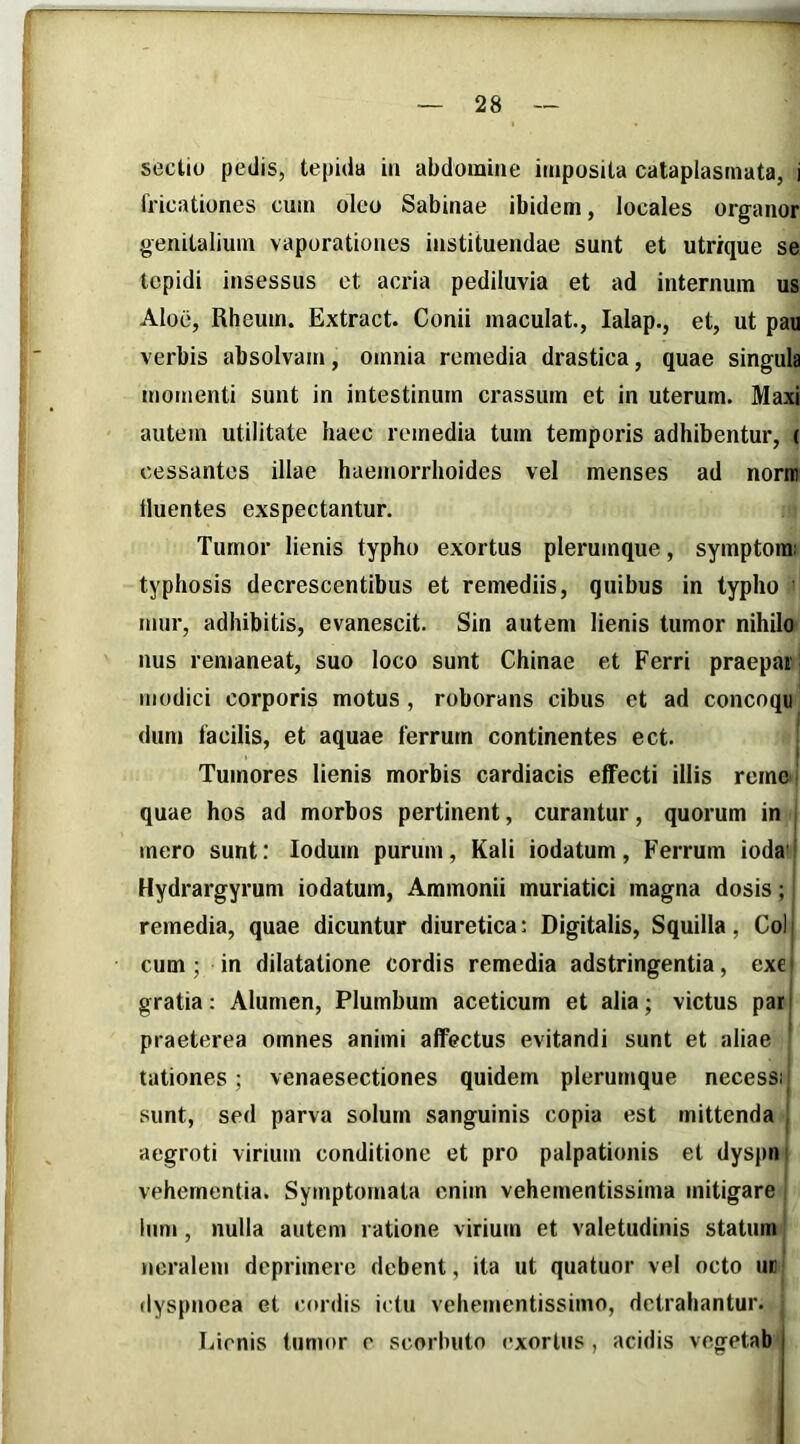 sectio pedis, tepida iii abdomine imposita cataplasmata, i fricationes cum oleo Sabinae ibidem, locales organor genitalium vaporationes instituendae sunt et utr/que se tepidi insessus et acria pediluvia et ad internum us Aloe, Rheum. Extract. Conii maculat, lalap., et, ut pau verbis absolvam, omnia remedia drastica, quae singula momenti sunt in intestinum crassum et in uterum. Maxi autem utilitate haec remedia tum temporis adhibentur, ( cessantes illae haemorrhoides vel menses ad norni fluentes exspectantur. Tumor lienis typho exortus plerumque, symptora: typhosis decrescentibus et remediis, quibus in typho mur, adhibitis, evanescit. Sin autem lienis tumor nihilo nus remaneat, suo loco sunt Chinae et Ferri praepai modici corporis motus , roborans cibus et ad concoqu dum facilis, et aquae ferrum continentes ect. Tumores lienis morbis cardiacis effecti illis remc quae hos ad morbos pertinent, curantur, quorum in mero sunt; Iodum purum, Kali iodatum, Ferrum ioda ’ Hydrargyrum iodatum, Ammonii muriatici magna dosis; remedia, quae dicuntur diuretica: Digitalis, Squilla, Coi cum; in dilatatione cordis remedia adstringentia, exei gratia: Alumen, Plumbum aceticum et alia; victus par praeterea omnes animi affectus evitandi sunt et aliae lationes; venaesectiones quidem plerumque necess; sunt, sed parva solum sanguinis copia est mittenda aegroti virium conditione et pro palpationis et dyspn vehementia. Symptomata enim vehementissima mitigare Ium, nulla autem ratione virium et valetudinis statum ncralem deprimere debent, ita ut quatuor vel octo uu dyspnoea et cordis idu vehemcntissimo, detrahantur. Lienis tumor e scorhuto exortus, acidis vegetab