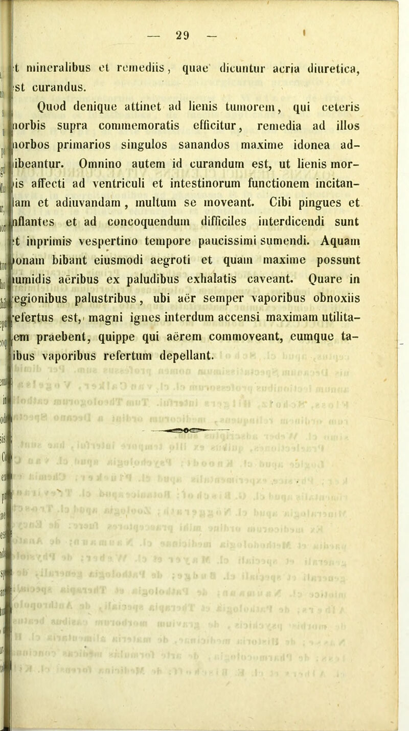 t mineralibus et remediis, quae dicuntur acria diuretica, st curandus. Quod denique attinet ad lienis tumorem, qui ceteris iiorbis supra commemoratis efficitur, remedia ad illos iiorbos primarios singulos sanandos maxime idonea ad- ibeantur. Omnino autem id curandum est, ut lienis mor- is affecti ad ventriculi et intestinorum functionem incitan- lam et adiuvandam , multum se moveant. Cibi pingues et iflantes et ad concoquendum difficiles interdicendi sunt t inprimis vespertino tempore paucissimi sumendi. Aquam lonam bibant eiusmodi aegroti et quam maxime possunt lumidis aeribus ex paludibus exhalatis caveant. Quare in jy egionibus palustribus, ubi aer semper vaporibus obnoxiis efertus est,'magni ignes interdum accensi maximam utilita- em praebent, quippe qui aerem commoveant, eumque ta- ibus vaporibus refertum depellant. it'