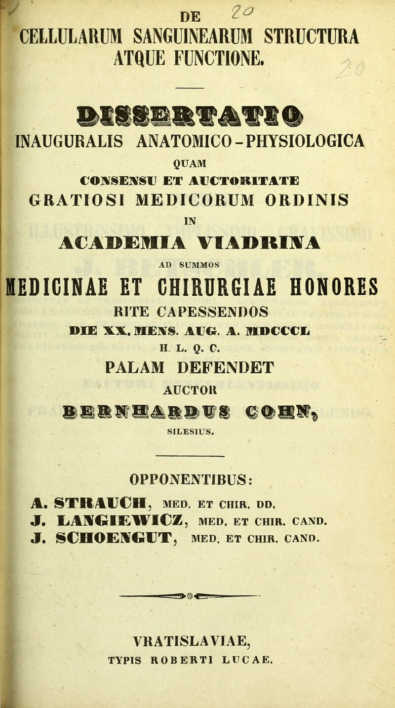 DE CELLULARUM SANGUINEARUM STRUCTURA ATQUE FUNCTIONE. INAUGUR ALIS ANATOMICO - PHYSIOLOGICA QUAM COIVSEIVSI] ET AECTORITATE GRATIOSI MEDICORUM ORDINIS IN A€A»i:mA VIADRIAA AD SUMMOS lEDICINAE ET CHIRURGIAE HONORES BITE CAPESSENDOS DIE XX. iriEAS. AV». A. ITIDCCCE H. L. Q. C. PALAM DEFENDET AUCTOR SILESIUS. OPPONENTIBUS: A, STBAUCH, MED. ET CHIR. DD. J. L.AMG1£W1€Z , MED, ET CHIR, CAND. J. SCHOE^GUT 5 MED. ET CHIR, CAND, ■S«=5 VRATISLAVIAE, TYPIS ROBERTl LUCAE,