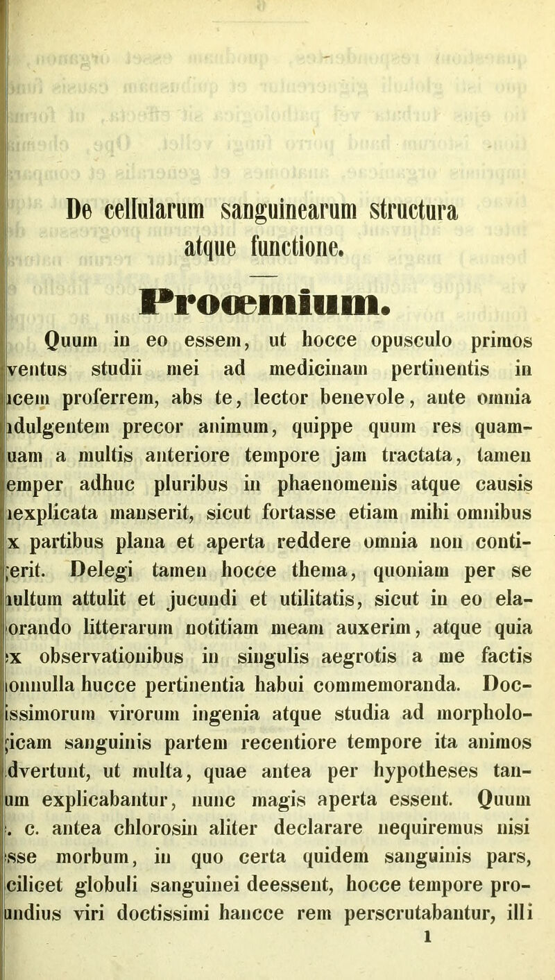 , De cellularum sanguinearum structura atque functione. ' Procemium. Quum iu eo essem, ut hocce opusculo primos ventus studii mei ad medicinam pertinentis in icem proferrem, abs te, lector benevole, ante omnia idulgentem precor animum, quippe quum res quam- uam a multis anteriore tempore jam tractata, tamen emper adhuc pluribus in phaenomenis atque causis lexplicata manserit, sicut fortasse etiam mihi omnibus X partibus plana et aperta reddere omnia non conti- ;erit. Delegi tamen hocce thema, quoniam per se lultum attulit et jucundi et utilitatis, sicut in eo ela- orando litterarum notitiam meam auxerim, atque quia IX observationibus in singulis aegrotis a me factis lOnnulla hucce pertinentia habui commemoranda. Doc- issimorum virorum ingenia atque studia ad morpholo- jcam sanguinis partem recentiore tempore ita animos dvertunt, ut multa, quae antea per hypotheses tan- um explicabantur, nunc magis aperta essent. Quum . c. antea chlorosin aliter declarare nequiremus nisi sse morbum, in quo certa quidem sanguinis pars, cilicet globuli sanguinei deessent, hocce tempore pro- indius viri doctissimi hancce rem perscrutabantur, illi 1