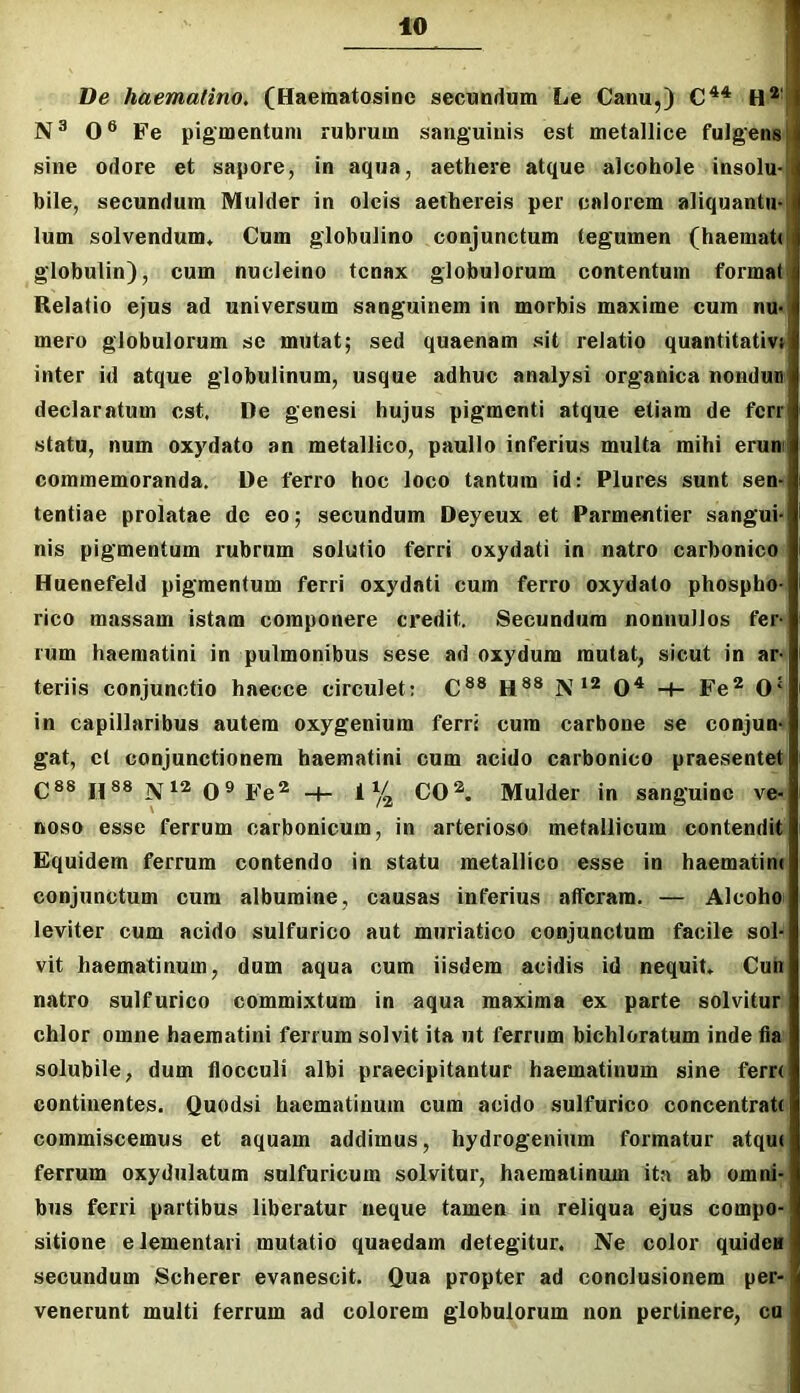 Ve haemalino, (Haematosine secundum Le Canu,) H*' 0® Fe pigmentum rubrum sanguinis est metallice fulgens sine odore et sapore, in aqua, aethere atque alcohole insolu- bile, secundum Mulder in oleis aethereis per calorem aliquantm Ium solvendum. Cum globulino conjunctum tegumen (haemati globulin), cum nucleino tenax globulorum contentum format Relatio ejus ad universum sanguinem in morbis maxime cum nu- mero globulorum se mutat; sed quaenam sit relatio quantitativi inter id atque globulinum, usque adhuc analysi organica nondun declaratum est. De genesi hujus pigmenti atque etiam de ferr statu, num oxydato an metallico, paullo inferius multa mihi erum commemoranda. De ferro hoc loco tantum id: Plures sunt sem tentiae prolatae de eo; secundum Deyeux et Parmentier sangui- nis pigmentum rubrum solutio ferri oxydati in natro carbonico Huenefeld pigmentum ferri oxydati cum ferro oxydato phospho- rico massam istam componere credit. Secundum nonnullos fer- rum haematini in pulmonibus sese ad oxydum mutat, sicut in ar- teriis conjunctio haecce circulet: C®® H®® iV0^ -t- Fe* 0‘ in capillaribus autem oxygenium ferri cum carbone se conjun-» gat, ct conjunctionem haematini cum acido carbonico praesentet C«® H®® Ni* 0® Fe* -4- i% CO*. Mulder in sanguine ve- noso esse ferrum carbonicum, in arterioso metallicum contendit Equidem ferrum contendo in statu metallico esse in haematinc conjunctum cura albumine, causas inferius atferam. — Alcoho leviter cum acido sulfurico aut muriatico conjunctum facile sol- vit haematinum, dum aqua cum iisdem acidis id nequit, Cun natro sulfurico commixtum in aqua maxima ex parte solvitur chlor omne haematini ferrum solvit ita ut ferrum bichloratum inde fia solubile, dum flocculi albi praecipitantur haematinum sine ferr< continentes. Quodsi haematinum cum acido sulfurico concentraU commiscemus et aquam addimus, hydrogenium formatur atquf ferrum oxydiilatum snlfuricum solvitur, haematinum ita ab omni- bus ferri partibus liberatur neque tamen in reliqua ejus compo- sitione elementari mutatio quaedam detegitur. Ne color quidea secundum Scherer evanescit. Qua propter ad conclusionem per- venerunt multi ferrum ad colorem globulorum non pertinere, cu