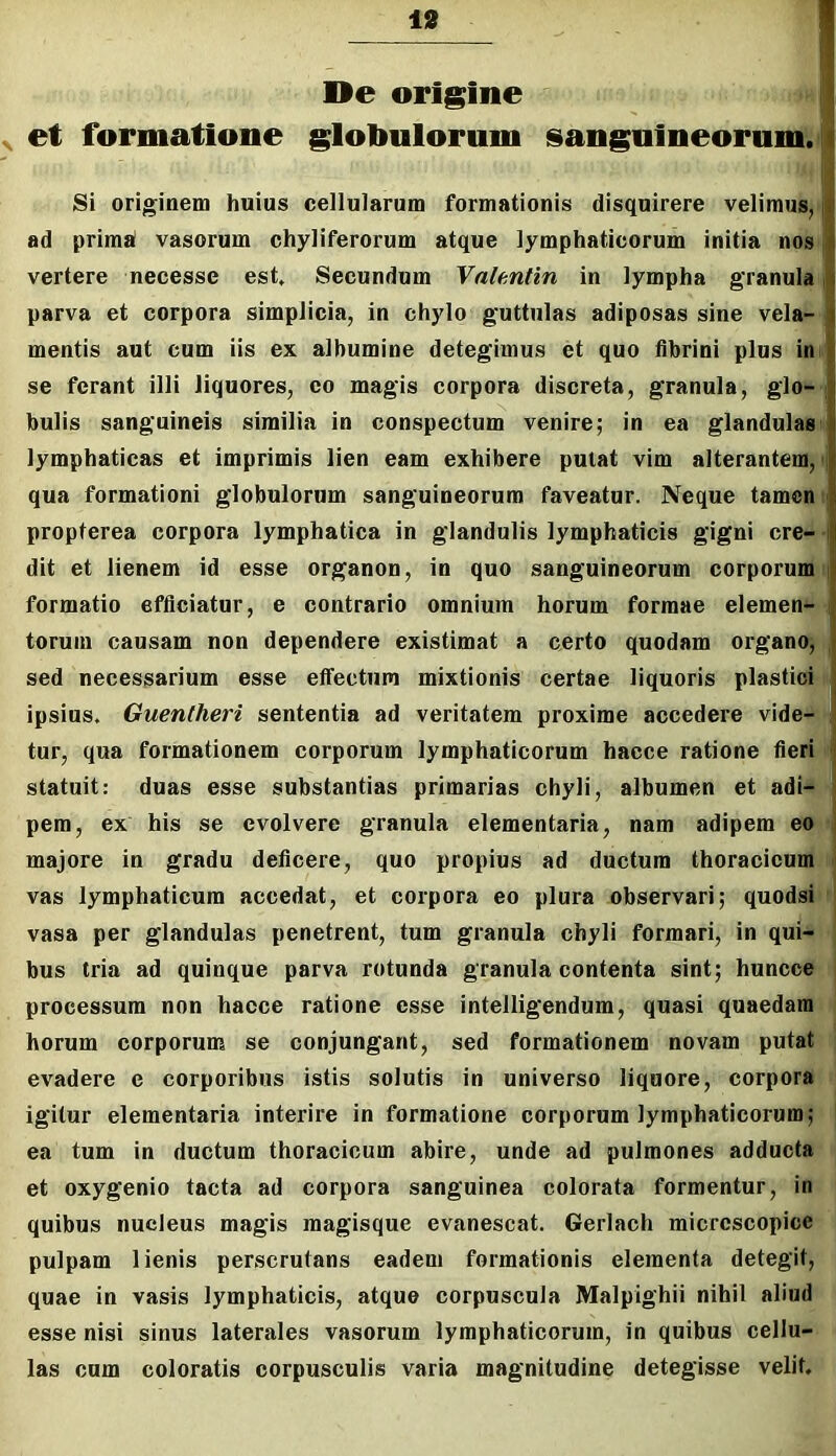 De origine | ^ et formatione globulorum sanguineorum, i l;i Si originem huius cellularum formationis disquirere velimus, j ad primai vasorum chyliferorum atque lymphaticorum initia nos j vertere necesse est. Secundum Yalmtin in lympha granula i parva et corpora simplicia, in chylo guttulas adiposas sine vela- mentis aut cum iis ex albumine detegimus et quo fibrini plus in se ferant illi liquores, eo magis corpora discreta, granula, glo- i bulis sanguineis similia in conspectum venire; in ea glandulas lymphaticas et imprimis lien eam exhibere putat vim alterantem, i qua formationi globulorum sanguineorum faveatur. Neque tamen ■ propterea corpora lymphatica in glandulis lymphaticis gigni cre- i dit et lienem id esse organon, in quo sanguineorum corporum i formatio efficiatur, e contrario omnium horum formae elemen- i torum causam non dependere existimat a certo quodam organo, , sed necessarium esse effectura mixtionis certae liquoris plastici ipsius. Guentheri sententia ad veritatem proxime accedere vide- J tur, qua formationem corporum lymphaticorum hacce ratione fieri j statuit; duas esse substantias primarias chyli, albumen et adi- i pem, ex his se evolvere granula elementaria, nam adipem eo j majore in gradu deficere, quo propius ad ductum thoracicum ' vas lymphaticum accedat, et corpora eo plura observari; quodsi vasa per glandulas penetrent, tum granula chyli formari, in qui- bus tria ad quinque parva rotunda granula contenta sint; huncce processum non hacce ratione esse intelligendum, quasi quaedam horum corporum se conjungant, sed formationem novam putat evadere e corporibus istis solutis in universo liquore, corpora igitur elementaria interire in formatione corporum lymphaticorum; ea tum in ductum thoracicum abire, unde ad pulmones adducta et oxygenio tacta ad corpora sanguinea colorata formentur, in quibus nucleus magis magisque evanescat. Gerlach micrcscopice pulpam lienis perscrutans eadem formationis elementa detegit, quae in vasis lymphaticis, atque corpuscula Malpighii nihil aliud esse nisi sinus laterales vasorum lymphaticorum, in quibus cellu- las cum coloratis corpusculis varia magnitudine detegisse velit.