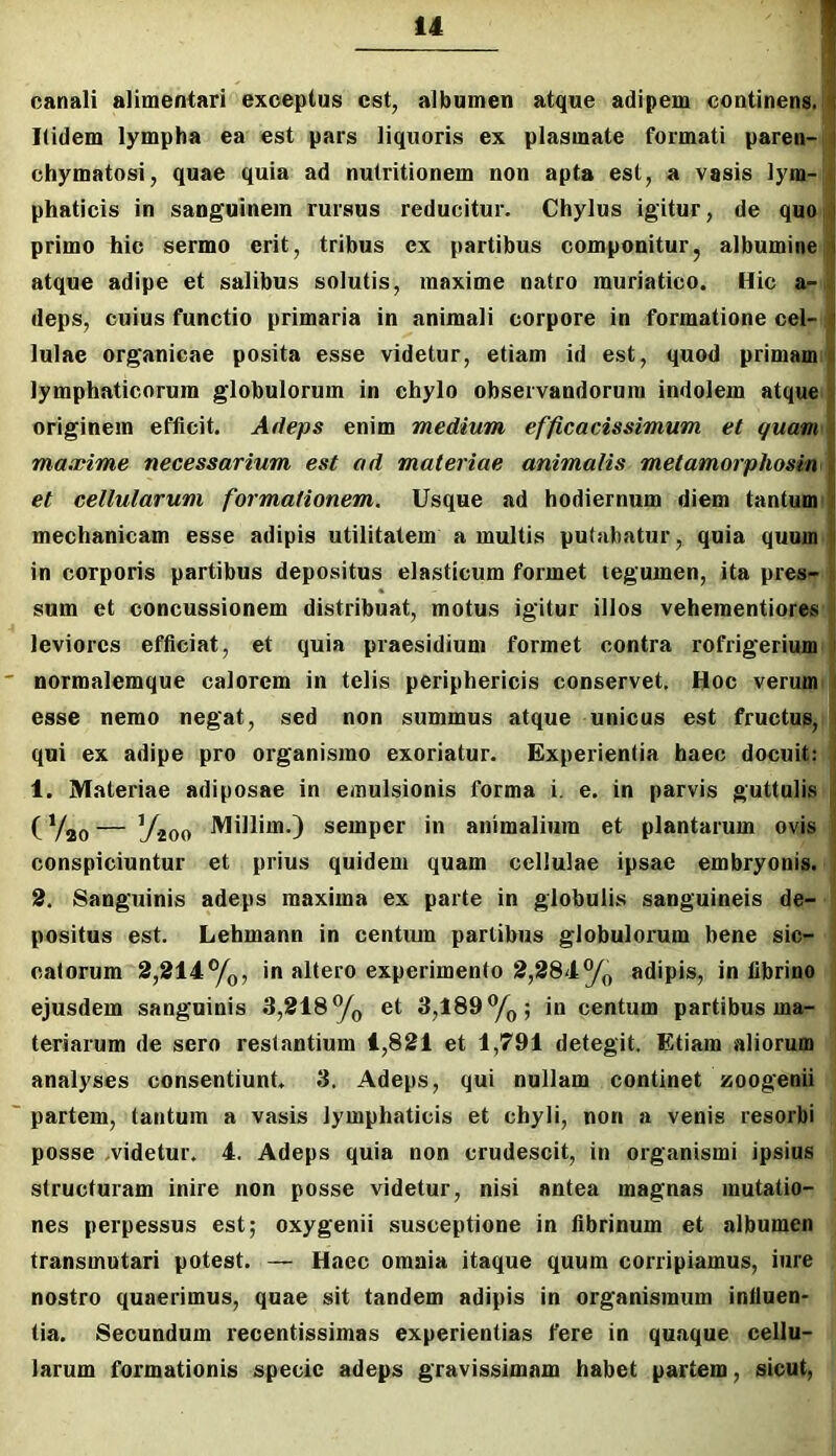 canali alimentari exceptus est, albumen atque adipem continens, i Itidem lympha ea est pars liquoris ex plasmate formati paren- t chymatosi, quae quia ad nutritionem non apta est, a vasis lym- t; phaticis in sanguinem rursus reducitur. Chylus igitur, de quo | primo hic sermo erit, tribus ex partibus componitur, albumine atque adipe et salibus solutis, maxime natro muriatico. Hic a-4 deps, cuius functio primaria in animali corpore in formatione cel- || lulae organicae posita esse videtur, etiam id est, quod primam || lymphaticorum globulorum in chylo observandorum indolem atque | originem efficit. Adeps enim medium efficacissimum et quam maxime necessarium est ad materiae animalis metamorphosin et cellularum formationem. Usque ad hodiernum diem tantum mechanicam esse adipis utilitatem a multis putabatur, quia quum | in corporis partibus depositus elasticum formet legumen, ita pres- |t sum et concussionem distribuat, motus igitur illos veheraentiores leviores efficiat, et quia praesidium formet contra rofrigerium ) normalemque calorem in telis periphericis conservet. Hoc verum t esse nemo negat, sed non summus atque unicus est fructus, \ qui ex adipe pro organismo exoriatur. Experientia haec docuit: i 1. Materiae adiposae in emulsionis forma i. e. in parvis guttuli.s ^ (— Yioo semper in animalium et plantarum ovis | conspiciuntur et prius quidem quam cellulae ipsae embryonis. , 2, Sanguinis adeps maxima ex parte in globulis sanguineis de- positus est. Lehmann in centiun partibus globulorum bene sic- catorum 2,214%, in altero experimento 2,284% adipis, in fibrino ejusdem sanguinis 3,218% et 3,189%; in centum partibus ma- teriarum de sero restantium 1,821 et 1,791 detegit. Etiam aliorum analyses consentiunt. 3. Adeps, qui nullam continet zoogenii partem, tantum a vasis lymphaticis et chyli, non a venis resorbi posse .videtur. 4. Adeps quia non crudescit, in organismi ipsius structuram inire non posse videtur, nisi antea magnas mutatio- nes perpessus est; oxygenii susceptione in fibrinum et albumen transmutari potest. — Haec omnia itaque quum corripiamus, iure nostro quaerimus, quae sit tandem adipis in organismum influen- tia. Secundum recentissimas experientias fere in quaque cellu- larum formationis specie adeps gravissimam habet partem, sicut,