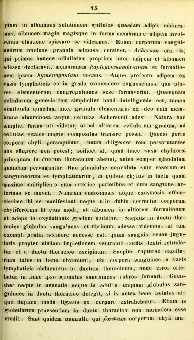 jiiuHi in albuminis solutionem guttulas quasdam adipis adduca- mus, albumen magis magisque in forma membranae adipem invol- ' ventis elasticae spissare se videamus. Etiam corporum sangui- rjneorum nucleus granula adiposa continet. Acherson erat is, < qui primus hancce affinitatem propriam inter adipem et albumen ^adesse declaravit, membranam haptogenmembranam et formatio- inem ipsam hymenogoniarn vocans. Atque profecto adipem ex |i vasis lymphaticis eo in gradu evanescere cognoscimus, quo plu- I res elementorum congregationes sese formaverint. Quamquam t cellularum genesis tam simpliciter haud intelligenda est, tamen |r;simili(udo quaedam inter granula elementaria ex oleo cum mem- i)|brana albuminosa atque cellulas Achersonii adest. Natura hac llsimplici forma uti videtur, ut ad altiorem cellularum gradum, ad Icellulas vitales magis compositas transire possit. Quodsi porro peorpora chyli persequimur, unum diligenter rem perscrutantes ^|nos effugere non potest; scilicet id, quod haec vasa chylifera, I priusquam in ductum thoracicum abeunt, antea semper glandulam (iquandam pervagantur. Hae glandulae convoluta sunt vasorum et [f[Sanguineorum et lymphaticorum, in quibus chylus in tactu quam maxime multiplicato cum arteriae parietibus et cum sanguine ar- terioso se movet. Nimirum endosmosis atque exosmosis effica- cissime ibi se manifestant neque ullo dubio correctio corporum chyliferorum fit ejus modi, ut albumen in altiorem formationem ct adeps in oxydationis gradum mutetur. Saepius in ductu tho- racico globulos sanguineos et fibrinum adesse videmus, id tum exempli gratia accidere necesse est, quum sanguis venae jugu- laris propter nimiam impletionem ventriculi cordis dextri retruda- tur et a ductu thoracico excipiatur. Saepius rupturae capilla- rium tales in liene obveniunt, ubi corpora sanguinea a vasis [lymphaticis abducuntur in ductum thoracicum, unde error orie- batur in liene ipso globulos sanguineos rubros formari. Guen- ^ ther neque in neonatis neque in adultis unquam globulos san- 'fguineos in ductu thoracico detegit^ si is antea bene isolatus at- i que duplice modo ligatus ex corpore extrahebatur. Etiam is globulorum praesentiam in ductu thoracico non normalem esse : ‘ credit. Sunt quidem nonnulli, qui formam corporum chyli mu-