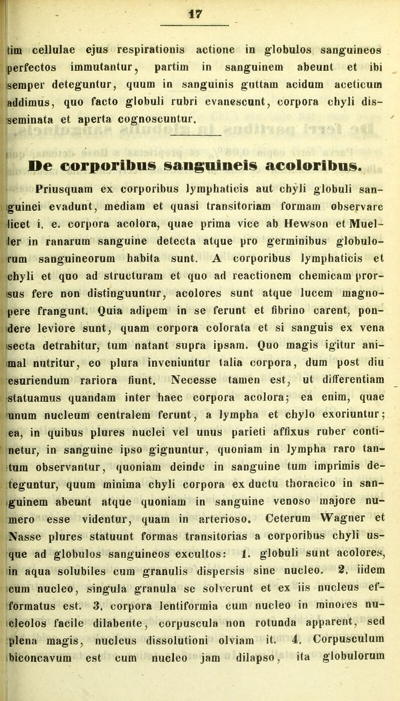 tim cellulae ejus respirationis actione in globulos sanguineos perfectos immutantur, partim in sanguinem abeunt et ibi semper deteguntur, quum in sanguinis guttam acidum aceticum Ijaddimus, quo facto globuli rubri evanescunt, corpora chyli dis- li [seminata et aperta cognoscuntur. De eorporiliu!§ sanguineis acoloritms. Priusquam ex corporibus lymphaticis aut chyli globuli san- guinei evadunt, mediam et quasi transitoriam formam observare licet i. e. corpora acolora, quae prima vice ab Hewson et Muel- ler in ranarum sanguine detecta atque pro germinibus globulo- rum sanguineorum habita sunt. A corporibus lymphaticis et chyli et quo ad structuram et quo ad reactionem chemicam pror- Ssus fere non distinguuntur, acolores sunt atque lucem magno- ; j)ere frangunt. Quia adipem in se ferunt et fibrino carent, pon- 1 dere leviore sunt, quam corpora colorata et si sanguis ex vena Isecta detrahitur, tum natant supra ipsam. Quo magis igitur ani- mal nutritur, eo plura inveniuntur talia corpora, dum post diu esuriendum rariora fiunt, Necesse tamen est, ut differentiam > statuamus quandam inter haec corpora acolora; ea enim, quae I unum nucleum centralem ferunt, a lympha et chylo exoriuntur; ;ea, in quibus plures nuclei vel unus parieti affixus ruber conti- netur, in sanguine ipso gignuntur, quoniam in lympha raro tan- tum observantur, quoniam deinde in sanguine tum imprimis de- teguntur, quum minima chyli corpora ex ductu thoracico in san- [guinem abeunt atque quoniam in sanguine venoso majore nu- jmero esse videntur, quam in arterioso. Ceterum Wagner et Nasse plures statuunt formas transitorias a corporibus chyli us- que ad globulos sanguineos excultos: 1. globuli sunt acolores, ^in aqua solubiles cum granulis dispersis sine nucleo, 2, iidem reum nucleo, singula granula se solverunt et ex iis nucleus ef- ijformatus est. 3, corpora lentiformia cum nucleo in minores nu- ( cleolos facile dilabente, corpuscula non rotunda apparent, sed |plena magis, nucleus dissolutioni olviam it. 4. Corpusculum biconcavum est cum nucleo jam dilapso, ita globulorum