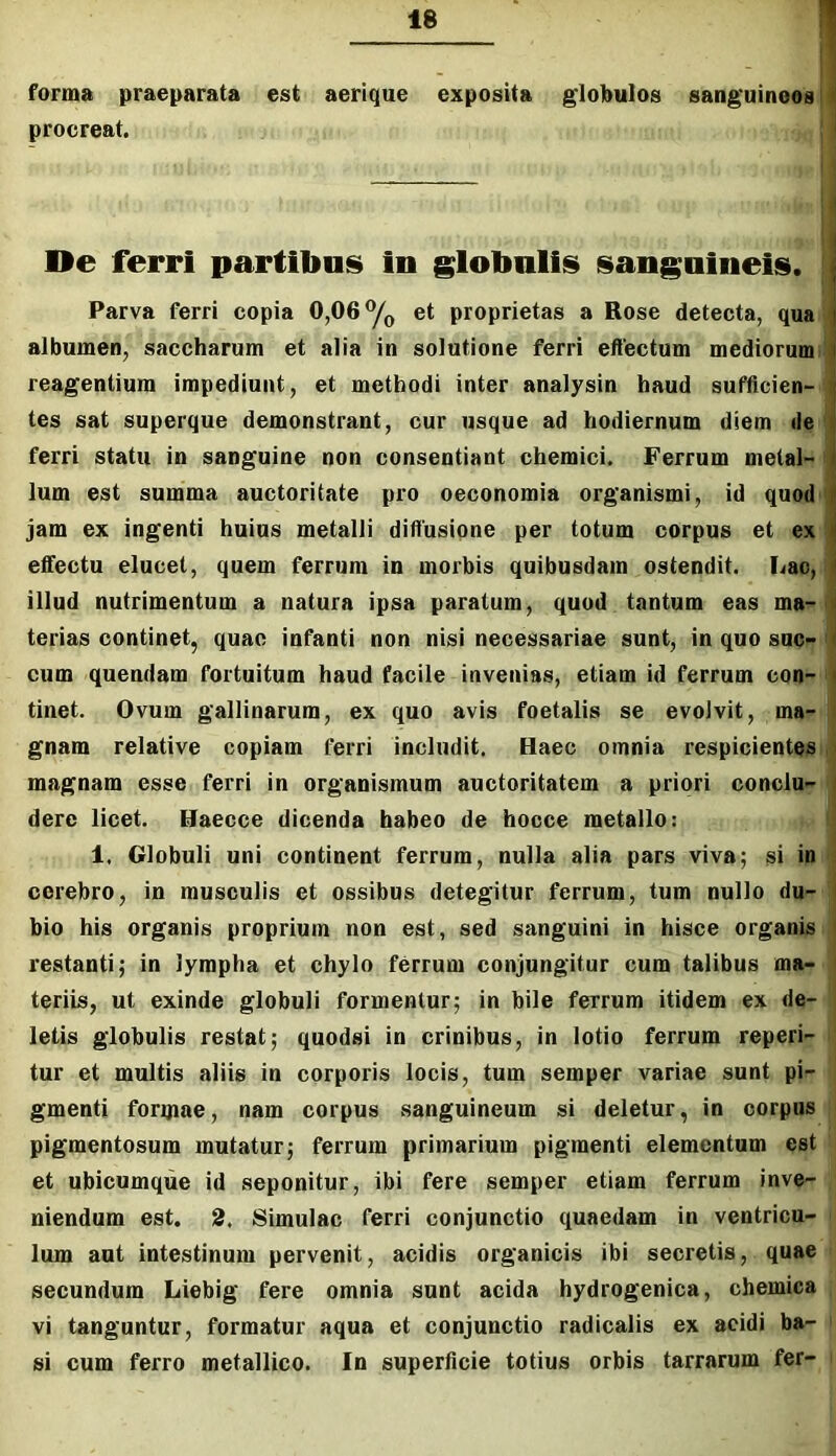 forma praeparata est aerique exposita giobulos sanguineos j procreat. | De ferri partibus in globulis sanguineis. Parva ferri copia 0,06 et proprietas a Rose detecta, qua albumen, saccharum et alia in solutione ferri effectum mediorum>' reagentium impediunt, et methodi inter analysin haud sufficien- tes sat superque demonstrant, cur usque ad hodiernum diem de ' ferri statu in sanguine non consentiant chemici. Ferrum metal- i Ium est summa auctoritate pro oeconomia organismi, id quod jam ex ingenti huius metalli diffusione per totum corpus et ex eflfectu elucet, quem ferrum in morbis quibusdam ostendit. Lac,: illud nutrimentum a natura ipsa paratum, quod tantum eas ma-< terias continet, quae infanti non nisi necessariae sunt, in quo sue- ' cum quendam fortuitum haud facile invenias, etiam id ferrum con- ' tinet. Ovum gallinarum, ex quo avis foetalis se evolvit, ma- i gnam relative copiam ferri includit. Haec omnia respicientes ,* magnam esse ferri in organismum auctoritatem a priori conclu- dere licet. Haecce dicenda habeo de hocce metallo: ! 1, Globuli uni continent ferrum, nulla alia pars viva; si in * cerebro, in musculis et ossibus detegitur ferrum, tum nullo du- bio his organis proprium non est, sed sanguini in hisce organis restanti; in lympha et chylo ferrum conjungitur cum talibus ma- teriis, ut exinde globuli formentur; in bile ferrum itidem ex de- letis globulis restat; quodsi in crinibus, in lotio ferrum reperi- ' tur et multis aliis in corporis locis, tum semper variae sunt pi- gmenti foripae, nam corpus sanguineum si deletur, in corpus pigmentosum mutatur; ferrum primarium pigmenti elementum est et ubicumque id seponitur, ibi fere semper etiam ferrum inve- niendum est. 2. Simulae ferri conjunctio quaedam in ventricu- lum aut intestinum pervenit, acidis organicis ibi secretis, quae secundum Liebig fere omnia sunt acida hydrogenica, chemica vi tanguntur, formatur aqua et conjunctio radicalis ex acidi ba- ' si cum ferro metallico. In superficie totius orbis tarrarum fer-