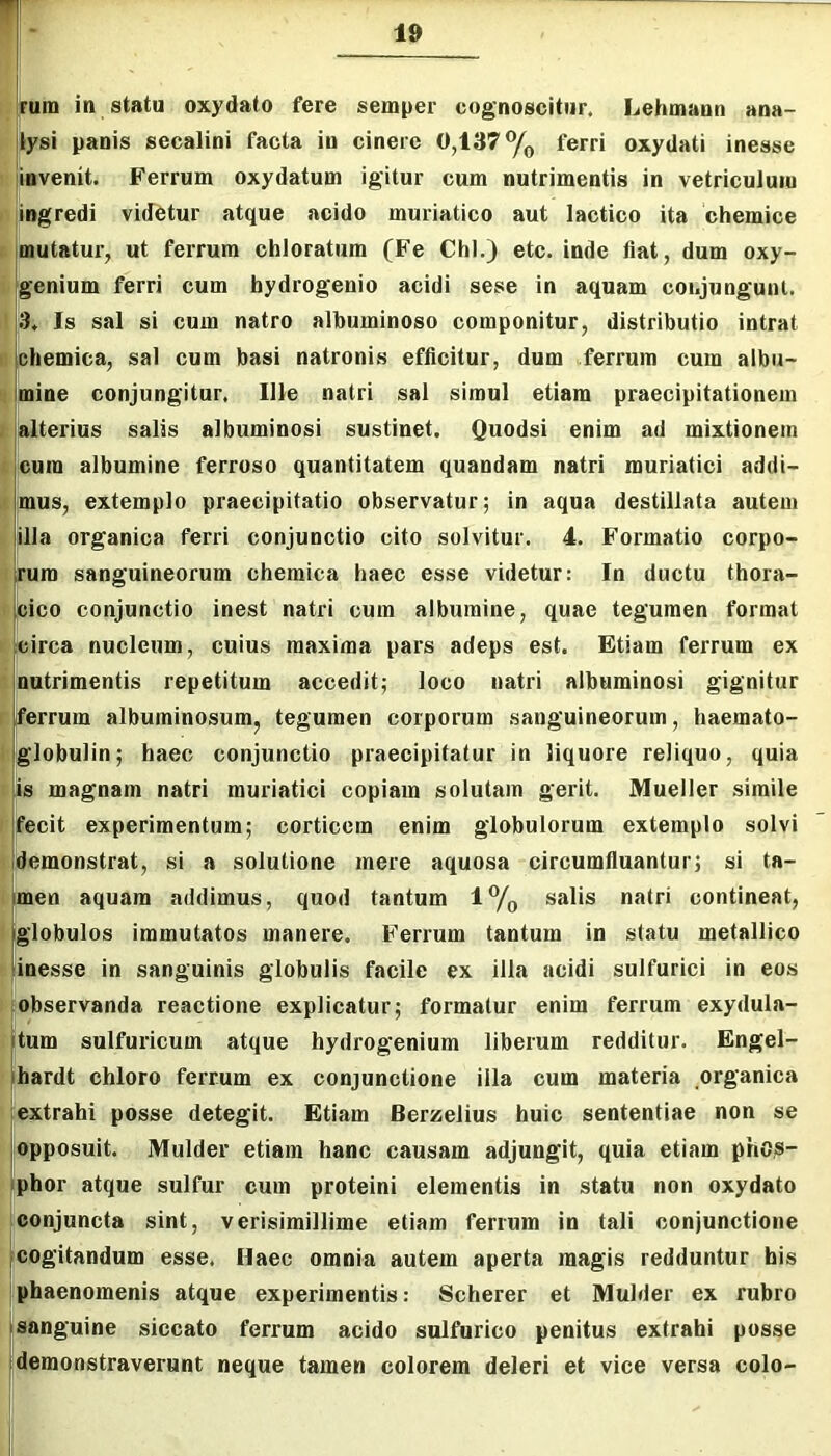 Irum in statu oxydato fere semper cognoscitur. Lehmann ana- jlysi panis secalini facta in cinere 0,137% ferri oxydati inesse invenit. Ferrum oxydatum igitur cum nutrimentis in vetriculuio jiogredi videtur atque acido muriatico aut laetico ita chemice . mutatur, ut ferrum chloratum (Fe Chi.) etc. inde fiat, dum oxy- g'enium ferri cum bydrogenio acidi sese in aquam conjungunt. 3. Is sal si cum natro albuminoso componitur, distributio intrat t: chemica, sal cum basi natronis efficitur, dum ferrum cum albu- ! mine conjungitur. Ille natri sal simul etiam praecipitationem j alterius salis albuminosi sustinet. Quodsi enim ad mixtionem . cura albumine ferroso quantitatem quandam natri muriatici addi- mus, extemplo praecipitatio observatur; in aqua destillata autem illa organica ferri conjunctio cito solvitur. 4. Formatio corpo- rum sanguineorum chemica haec esse videtur: In ductu thora- cico conjunctio inest natri cum albumine, quae tegumen format circa nucleum, cuius maxima pars adeps est. Etiam ferrum ex 1 nutrimentis repetitum accedit; loco natri albuminosi gignitur r ferrum albuminosum, tegumen corporum sanguineorum, haemato- globulin; haec conjunctio praecipitatur in liquore reliquo, quia p is magnam natri muriatici copiam solutam gerit. Mueller simile fecit experimentum; corticem enim globulorum extemplo solvi demonstrat, si a solutione mere aquosa circumfluantur; si ta- Imen aquam addimus, quod tantum 1% salis natri contineat, iglobulos immutatos manere. Ferrum tantum in statu metallico linesse in sanguinis globulis facile ex illa acidi sulfurici in eos observanda reactione explicatur; formatur enim ferrum exydula- |tum sulfuricum atque hydrogenium liberum redditur. Engel- ihardt chloro ferrum ex conjunctione illa cum materia organica extrahi posse detegit. Etiam Berzelius huic sententiae non se I opposuit. Mulder etiam hanc causam adjungit, quia etiam phOiS- phor atque sulfur cum proteini elementis in statu non oxydato conjuncta sint, verisimillime etiam ferrum in tali conjunctione Icogitandum esse. Haec omnia autem aperta magis redduntur his phaenomenis atque experimentis: Scherer et Mulder ex rubro Isanguine siccato ferrum acido sulfurico penitus extrahi posse demonstraverunt neque tamen colorem deleri et vice versa colo-