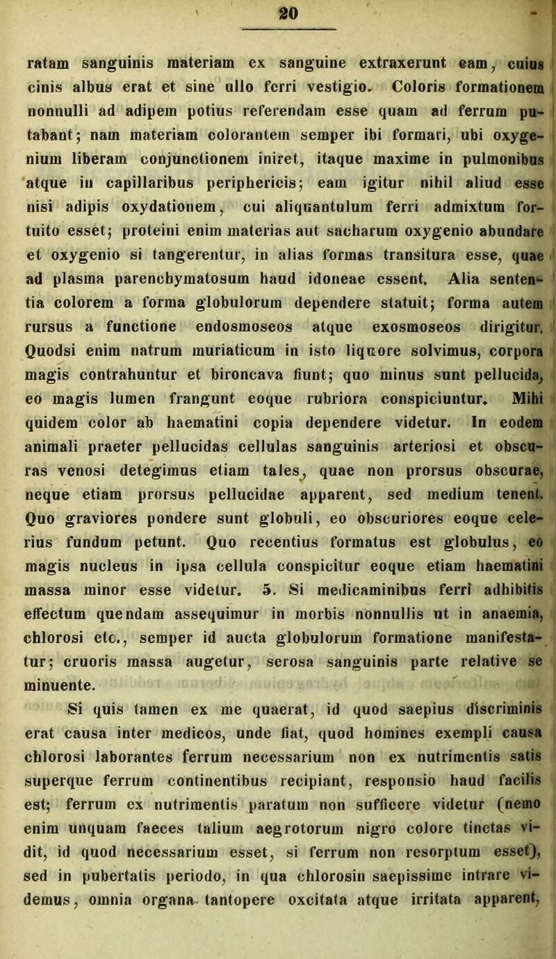 ratam sanguinis materiam cx sanguine extraxerunt eam, cuius cinis albus erat et sine ullo ferri vestigio. Coloris formationem nonnulli ad adipem potius referendam esse quam ad ferrum pu- tabant; nam materiam colorantem semper ibi formari, ubi oxyge- nium liberam conjunctionem iniret, itaque maxime in pulmonibus atque in capillaribus periphericis; eam igitur nihil aliud esse nisi adipis oxydationem, cui aliquantulum ferri admixtum for- tuito esset; proteini enim materias aut sacharum oxygenio abundare et oxygenio si tangerentur, in alias formas transitura esse, quae ad plasma parenchymatosum haud idoneae essent. Alia senten- tia colorem a forma globulorum dependere statuit; forma autem rursus a functione endosmoseos atque exosmoseos dirigitur, Quodsi enim natrum muriaticum in isto liquore solvimus, corpora magis contrahuntur et bironcava liunt; quo minus sunt pellucida, eo magis lumen frangunt eoque rubriora conspiciuntur. Mihi quidem color ab haematini copia dependere videtur. In eodem animali praeter pellucidas cellulas sanguinis arteriosi et obscu- ras venosi detegimus etiam tales, quae non prorsus obscurae, neque etiam prorsus pellucidae apparent, sed medium tenent. Quo graviores pondere sunt globuli, eo obscuriores eoque cele- rius fundum petunt. Quo recentius formatus est globulus, eo magis nucleus in ipsa cellula conspicitur eoque etiam haematini massa minor esse videtur. 5. Si medicaminibus ferri adhibitis effectum quendam assequimur in morbis nonnullis ut in anaemia, chlorosi ctc., semper id aucta globulorum formatione manifesta- tur; cruoris massa augetur, serosa sanguinis parte relative se minuente. Si quis tamen ex me quaerat, id quod saepius discriminis erat causa inter medicos, unde liat, quod homines exempli causa chlorosi laborantes ferrum necessarium non ex nutrimentis satis superque ferrum continentibus recipiant, responsio haud facilis est; ferrum ex nutrimentis paratum non sufficere videtur (nemo enim unquam faeces talium aegrotorum nigro colore tinctas vi- dit, id quod necessarium esset, si ferrum non resorptum esset), sed in pubertatis periodo, in qua chlorosin saepissime intrare vi- demus, omnia organa tantopere oxcitata atque irritata apparent.