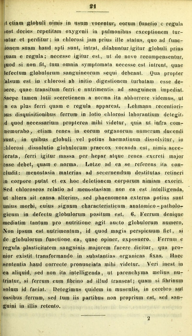 [t etiam globuli nimis in usum vocentur, eorum functio c regula ost decies repetitam oxygenii in pulmonibus exceptionem tur- 'latur et perditur; in chlorosi jam prius ille status, quo ad func- ' jionem suam haud apti sunt, intrat, dilabuntur igitur globuli prius nuam e regula; necesse igitur est, ut de novo recompensentur, '|uod si non fit. tum omnia symptomata necesse est intrent, quae It lefectum globulorum sanguineorum sequi debeant. Qua propter I 'alsum est in chlorosi ab initio digestionem turbatam esse de- ijere, quae transitum ferri e nutrimentis ad sanguinem impediat. Ipaepe tamen lotii secretienern a norma ita abhorrere videmus, ut !n ea plus ferri quam e regula appareat. Lehmann recentiori- pus disquisitionibus ferrum in lotio chlorosi laborantium detegit; Jd quod necessarium propterea mihi videtur, quia ut infra com- uiinemorabo, etiam renes in eorum organorum numerum ducendi lijpunt, in quibus globuli vel potius haematinum dissolvitur, in «bhlorosi dissolutio globulorum praecox vocanda est, nimis acce- f|erata, ferri igitur massa per hepar atque renes excreti major ^ipsse debet, quam e norma. Lotze ad ea se referens ita con- Itcludit: menostasia materias ad secernendum destitutas retineri >in corpore putat et ex hoc deletionem corporum nimiam exoriri, ISed chlorpseos relatio ad raenostasiam non ea est intelligenda, fut altera sit causa alterius, sed phaenomena externa potius sunt unius morbi, cuius signum characteristicum anatomico-patholo- rgicum in defectu globulorum positum est, 6. Ferrum denique ;mediatim tantum pro nutritione agit aucto globulorum numero. pNon ipsum est nutrimentum, id quod magis perspicuum fiet, si de globulorum functione ea, quae opiner, exposuero. Ferrum e regula plasticitatem sanguinis majorem facere dicitur, qua pro- fnior existit transformando in substantias organicas fixas. Haec jsententia haud correcte pronunciata mihi videtur. Veri inest in ■ea aliquid, sed non ita intelligenda, ut parenchyma melius nu- jtriatur, si ferrum cum fibrino ad illud transeat; quam si fibrinum (solum id faciat. Detegimus quidem in musculis, in cerebro aut ossibus ferrum, sed tum iis partibus non proprium est, sed san- .‘guini in illis retento. 2