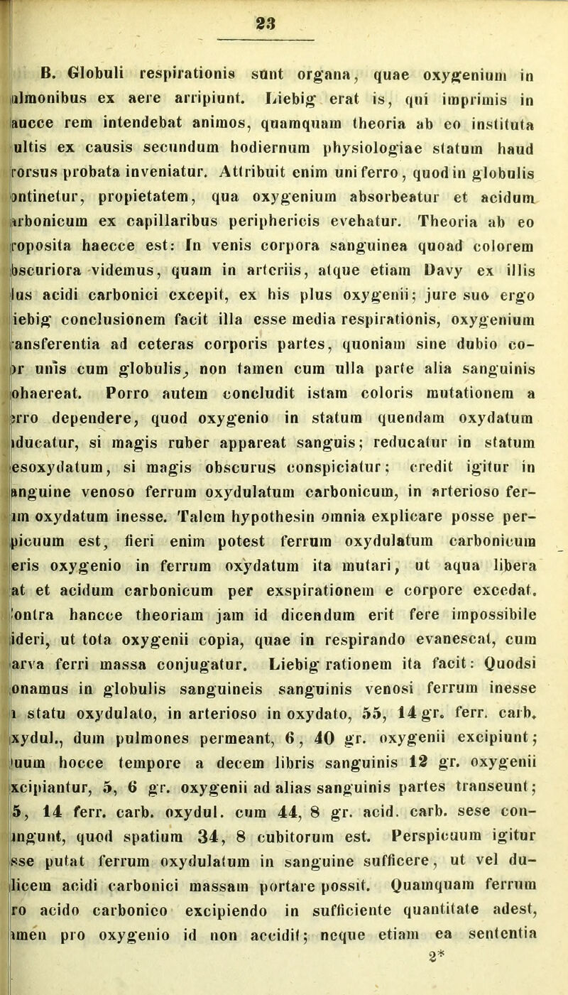 B. Globuli respirationis sunt organa, quae oxygeniuui in binionibus ex aere arripiunt. Liebig erat is, qui imprimis in : aucce rem intendebat animos, quamquam theoria ab eo instituta .ultis ex causis secundum hodiernum physiologiae statum haud rorsiis probata inveniatur. Attribuit enim uni ferro, quod in globulis pntinetur, propietatem, qua oxygenium absorbeatur et acidum Arbonicum ex capillaribus periphericis evehatur. Theoria ab eo roposita haecce est: fn venis corpora sanguinea quoad colorem : bscuriora videmus, quam in arteriis, atque etiam Davy ex illis Ilus acidi carbonici excepit, ex his plus oxy genii; jure suo ergo iebig conclusionem facit illa esse media respirationis, oxygenium ansferentia ad ceteras corporis partes, quoniam sine dubio co- )r unis cum globulis, non tamen cum ulla parte alia sanguinis ohaereat. Porro autem concludit istam coloris mutationem a srro dependere, quod oxy genio in statum quendam oxydatum iducatur, si magis ruber appareat sanguis; reducatur in statum esoxydatum, si magis obscurus conspiciatur; credit igitur in Einguine venoso ferrum oxydulatum carbonicum, in arterioso fer- im oxydatum inesse. Talem hypothesin omnia explicare posse per- picuum est, fieri enim potest ferrum oxydulatum carbonicum eris oxygenio in ferrum oxydatum ita mutari, ut aqua libera at et acidum carbonicum per exspirationem e corpore excedat, ontra hancce theoriam jam id dicendum erit fere impossibile ideri, ut tota oxygenii copia, quae in respirando evanescat, cum arva ferri massa conjugatur. Liebig rationem ita facit; Quodsi pnamus in globulis sanguineis sanguinis venosi ferrum inesse li statu oxydulato, in arterioso in oxydato, .55, 14 gr. ferr. caib, xydul., dum pulmones permeant, 6, 40 gr. oxygenii excipiunt; )uum hocce tempore a decem libris sanguinis 12 gr. oxygenii xcipiantur, 5, 6 gr. oxygenii ad alias sanguinis partes transeunt; 5, 14 ferr. carb. oxydul. cum 44, 8 gr. acid. carb. sese con- bngunt, quod spatium 34, 8 cubitorum est. Perspicuum igitur j sse putat ferrum oxydulatum in sanguine sufficere, ut vel du- licem acidi carbonici massam portare possit. Quamquam ferrum ro acido carbonico excipiendo in sufficiente quantitate adest, fjimen pro oxygenio id non accidit; neque etiam ea sententia