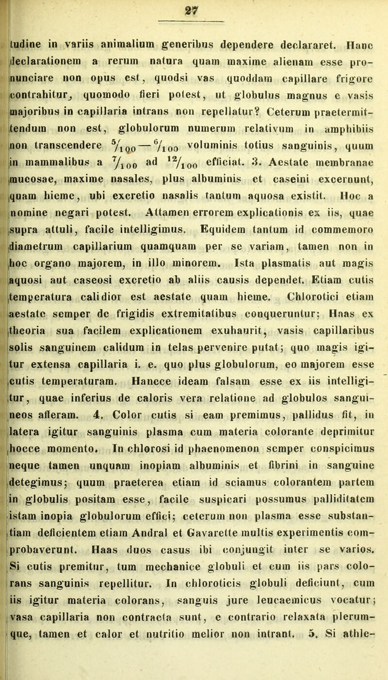 $ iudine in variis animalium generibus dependere declararet. Hanc t fleclarationem a rerum natura quam maxime alienam esse pro- s. nunciare non opus est, quodsi vas quoddam capillare frigore )f icontrahitur_, quomodo fieri potest, ut globulus magnus e vasis majoribus in capillaria intrans non repellatur? Ceterum praetermit- tendum non est, globulorum numerum relativum in amphibiis ,non transcendere — ®/ioo voluminis totius sanguinis, quum g in mammalibus a Yioo *Vioo efficiat. 3. Aestate membranae idlmucosae, maxime nasales, plus albuminis et caseini excernunt, J|quam hieme, ubi excretio nasalis tantum aquosa existit. Hoc a 'uomine negari potest. Attamen errorem explicationis ex iis, quae ii supra attuli, facile intelligimus. Equidem tantum id commemoro Ii diametrum capillarium quamquam per se variam, tamen non in |hoc organo majorem, in illo minorem. Ista plasmatis aut magis II Aquosi aut caseosi excretio ab aliis causis dependet. Etiam cutis temperatura calidior est aestate quam hieme. Chlorotici etiam aestate semper de frigidis extremitatibus conqueruntur; Haas ex theoria sua facilem explicationem exuhaurit, vasis capillaribus || solis sanguinem calidum in telas pervenire putat; quo magis igi- jtur extensa capillaria i. e. quo plus globulorum, eo majorem esse cutis temperaturam. Hancce ideam falsam esse ex iis intelligi- itur, quae inferius de caloris vera relatione ad globulos sangui- neos alleram. 4, Color cutis si eam premimus, pallidus fit, in latera igitur sanguinis plasma cum materia colorante deprimitur ,hocce momento. In chlorosi id phaenomenon semper conspicimus neque tamen unquam inopiam albuminis et fibrini in sanguine detegimus; quum praeterea etiam id sciamus colorantem partem in globulis positam esse, facile suspicari possumus palliditatem |istam inopia globulorum effici; ceterum non plasma esse substan- tiam deficientem etiam Andral et Gavarette multis experimentis com- [)fprobaverunt. Haas duos casus ibi conjungit inter se varios. Si cutis premitur, tum mechanice globuli et cum iis pars colo- rans sanguinis repellitur. In chloroticis globuli deficiunt, cum iis igitur materia colorans, sanguis jure leucaemicus vocatur; I vasa capillaria non contracta sunt, c contrario relaxata plerum- j que, tamen et calor et nutritio melior non intrant. 5. Si athle-