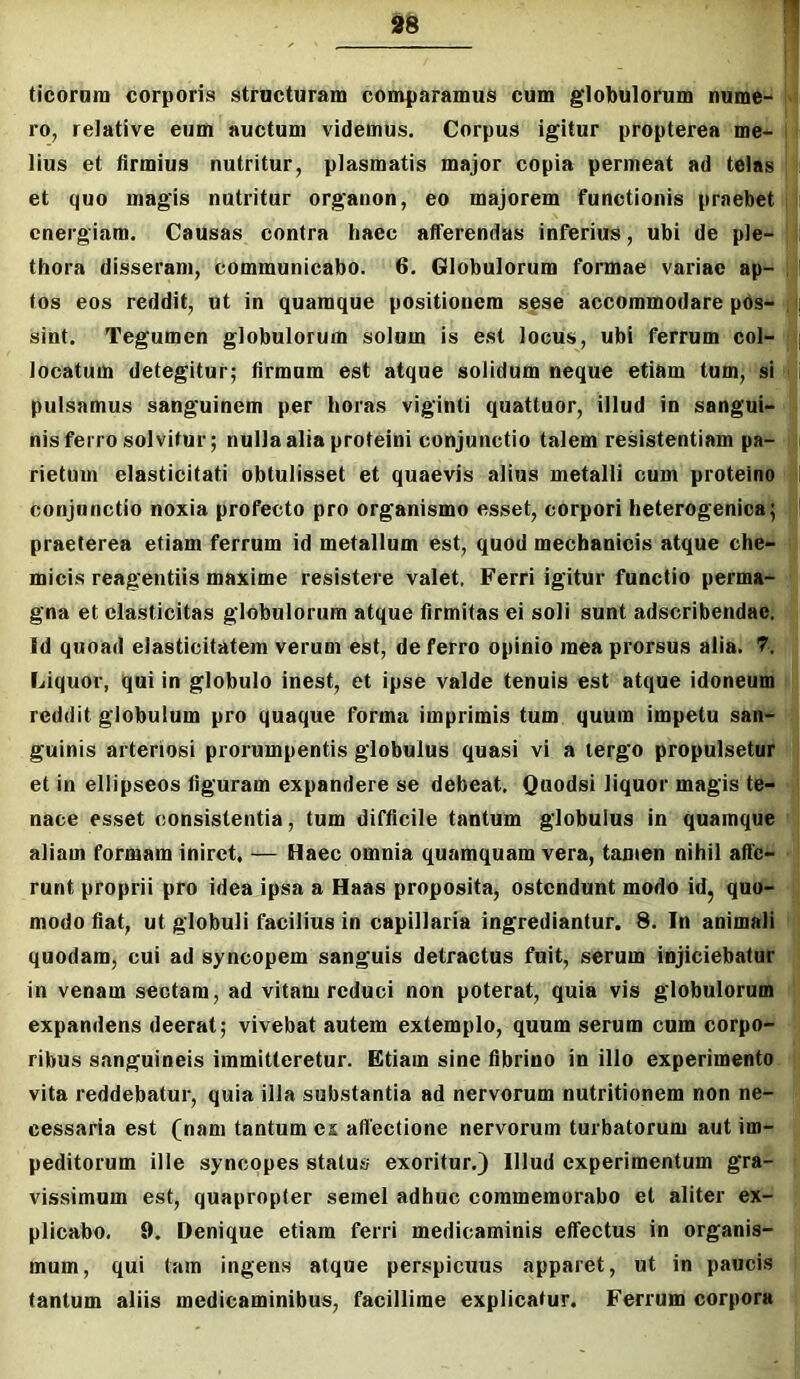 ticornm corporis structuram comparamus cum globulorum nume- fl ro, relative eum auctum videmus. Corpus igitur propterea me- j 1 lius et firmius nutritur, plasmatis major copia permeat ad telas t et quo magis nutritur organon, eo majorem functionis praebet ii energiam. Causas contra haec afferendas inferius, ubi de ple- 1: thora disseram, communicabo. 6. Globulorum formae variae ap- || (os eos reddit, ut in quamque positionem spse accommodare pos- fji sint. Tegumen globulorum solum is est locus, ubi ferrum coi- (|| locatum detegitur; firmum est atque solidum neque etiam tum, si pulsamus sanguinem per horas viginti quattuor, illud in sangui- nis ferro solvitur; nulla alia proteini conjunctio talem resistentiam pa- rietum elasticitati obtulisset et quaevis alius metalli cum proteino conjunctio noxia profecto pro organismo esset, corpori heterogenica; praeterea etiam ferrum id metallum est, quod mechanicis atque che- micis reagentiis maxime resistere valet, Ferri igitur functio perma- ■; gna et elasticitas globulorum atque firmitas ei soli sunt adseribendae.' i Id quoad elasticitatem verum est, de ferro opinio mea prorsus alia. 7. Liquor, qui in globulo inest, et ipse valde tenuis est atque idoneum I reddit globulum pro quaque forma imprimis tum quum impetu san- ^ guinis arteriosi prorumpentis globulus quasi vi a tergo propulsetur I* et in eliipseos figuram expandere se debeat. Quodsi liquor magis te- ■ nace esset consistentia, tum difficile tantum globulus in quamque f aliam formam iniret, — Haec omnia quamquam vera, tamen nihil affe- > runt proprii pro idea ipsa a Haas proposita, ostendunt modo id, quo- - modo fiat, ut globuli facilius in capillaria ingrediantur. 8. In animali 1 quodam, cui ad syncopem sanguis detractus fuit, serum injiciebatur in venam sectam, ad vitam reduci non poterat, quia vis globulorum t expandens deerat; vivebat autem extemplo, quum serum cum corpo- ribus sanguineis immitteretur. Etiam sine fibrino in illo experimento ‘ vita reddebatur, quia illa substantia ad nervorum nutritionem non ne- cessaria est (nam tantum ex allectione nervorum turbatorum aut im- peditorum ille syncopes status exoritur.) Illud experimentum gra- I vissimum est, quapropter semel adhuc commemorabo et aliter ex- ^ plicabo. 9. Denique etiam ferri medicaminis effectus in organis- | mum, qui tam ingens atque perspicuus apparet, ut in paucis f{ tantum aliis medicaminibus, facillime explicatur. Ferrum corpora j