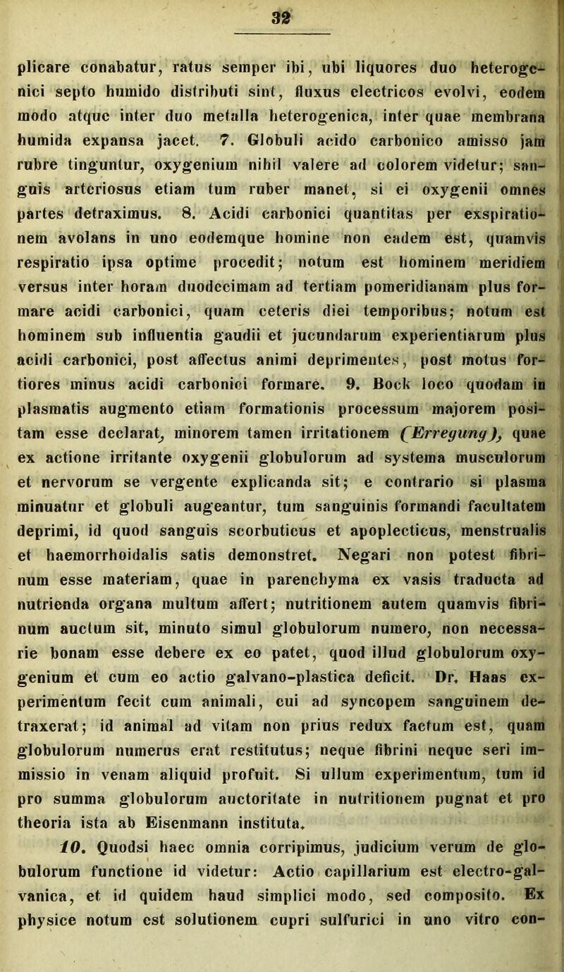 plicare conabatur, ratus semper ibi, ubi liquores duo heterogc- nici septo hiimido distributi sint, fluxus electricos evolvi, eodem modo atque inter duo metalla heterog’enica, infer quae membrana humida expansa jacet. 7. Globuli acido carbonico amisso jam rubre tinguntur, oxygenium nihil valere ad colorem videtur; san- guis arteriosus etiam tum ruber manet, si ei oxygenii omnes partes detraximus. 8. Acidi caibonici quantitas per exspiratio- nem avolans in uno eodemque homine non eadem est, quamvis respiratio ipsa optime procedit; notura est hominem meridiem versus inter horam duodecimam ad tertiam pomeridianam plus for- mare acidi carbonici, quam ceteris diei temporibus; notum est hominem sub influentia gaudii et jucundarum experientiarum plus acidi carbonici, post affectus animi deprimentes, post motus for- tiores minus acidi carbonici formare. 9. Bock loco quodam in plasmatis augmento etiam formationis processum majorem posi- tam esse declarat^ minorem tamen irritationem (^Erreyunyquae ex actione irritante oxygenii globulorum ad systema musculorum et nervorum se vergente explicanda sit; e contrario si plasma minuatur et globuli augeantur, tum sanguinis formandi facultatem deprimi, id quod sanguis scorbuticus et apoplecticus, menstrualis et haemorrhoidalis satis demonstret. Negari non potest fibri- num esse materiam, quae in parenchyma ex vasis traducta ad nutrienda organa multum affert; nutritionem autem quamvis fibri- num auctum sit, minuto simul globulorum numero, non necessa- rie bonam esse debere ex eo patet, quod illud globulorum oxy- genium et cum eo actio galvano-plastica deficit. Dr, Haas ex- perimentum fecit cum animali, cui ad syncopem sanguinem de- traxerat; id animal ad vitam non prius redux factum est, quam globulorum numerus erat restitutus; neque fibrini neque seri im- missio in venam aliquid profuit. Si ullum experimentum, tum id pro summa globulorum auctoritate in nutritionem pugnat et pro theoria ista ab Eisenmann instituta. 10. Quodsi haec omnia corripimus, judicium verum de glo- bulorum functione id videtur: Actio capillarium est electro-gal- vanica, et id quidem haud simplici modo, sed compo.sito. Ex physice notum est solutionem cupri sulfurici in uno vitro con-