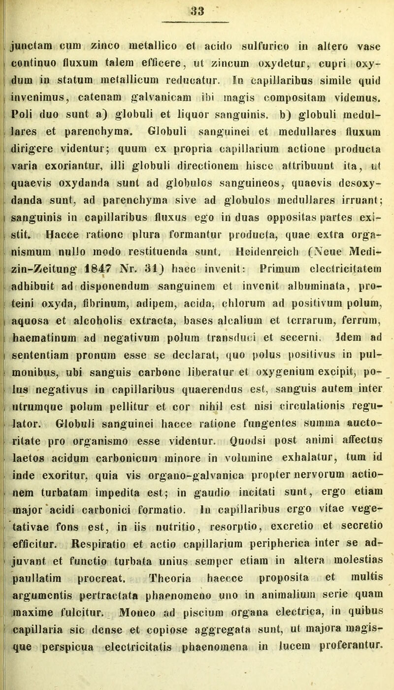 juactam cum zinco metallico et acido sulfurico in allero vase continuo fluxum talem efficere, ut zincum oxydetur, cupri oxy- dum in statum metallicum reducatur. In capillaribus simile quid invenimus, catenam gah'^anicam ibi magis compositam videmus. Poli duo sunt a) globuli et liquor sanguinis, b) globuli medul- lares et parenchyma. Globuli sanguinei et medullares fluxum dirigere videntur; quum ex propria capillarium actione producta varia exoriantur, illi globuli directionem hisce attribuunt ita, ut quaevis oxydanda sunt ad globulos sanguineos, quaevis desoxy- danda sunt, ad parenchyma sive ad globulos medullares irruant; sanguinis in capillaribus fluxus ego in duas oppositas partes exi- stit. Hacce ratione plura formantur producta, quae extra orga- nismum nullo modo restituenda sunt. Heidenreich (Neue Merii- zin-Zeitung 1847 Nr. 31) haec invenit: Primum electricitatem adhibuit ad disponendum sanguinem et invenit albuminata, pro- teini oxyda, fibrinum, adipem, acida, chlorum ad positivum polum, aquosa et alcoholis extracta, bases alcalium et terrarum, ferrum, ;haematinum ad negativum polum transduci et secerni. Idem ad sententiam pronum esse se declarat, quo polus positivus in pul- monibus, ubi sanguis carbone liberatur et oxygeniura excipit, po- lus negativus in capillaribus quaerendus est, sanguis autem inter ntrumque polum pellitur et cor nihil est nisi circulationis regu- .lator. Globuli sanguinei hacce ratione fungentes summa aucto- ritate pro organismo esse videntur. Quodsi post animi affectus laetos acidum carbonicum minore in volumine exhalatur, tum id inde exoritur, quia vis organo-galvanica propter nervorum actio- nem turbatam impedita est; in gaudio incitati sunt, ergo etiam major'acidi carbonici formatio, lii capillaribus ergo vitae vege- tativae fons est, in iis nutritio, resorptio, excretio et secretio efficitur. Respiratio et actio capillarium peripherica inter se ad- juvant et functio turbata unius semper etiam in altera molestias paullatira procreat. Theoria haecce proposita et multis argumentis pertractata phaenomeno uno in animalium serie quam maxime fulcitur. Moneo ad piscium organa electrica, in quibus capillaria sic dense et copiose aggregata sunt, ut majora magis- que perspicua eJcctricitatis phaenomena in lucem proferantur.