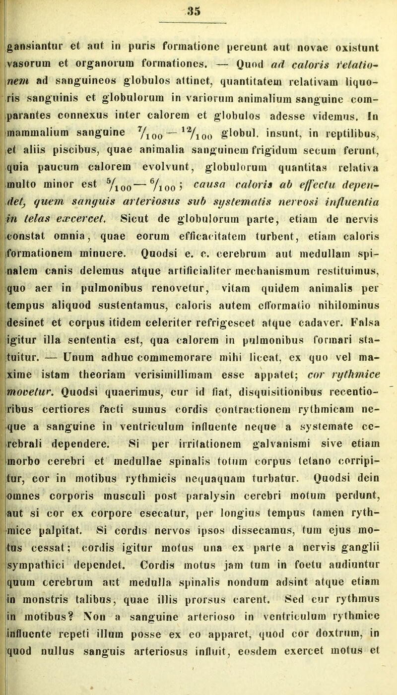 gansiantur et aut in puris formatione pereunt aut novae oxisfunt vasorum et organorum formationes. — Quod ad caloris telatio- nem ad sanguineos globulos attinet, quantitatem relativam liquo- ris sanguinis et globulorum in variorum animalium sanguine com- parantes connexus inter calorem et globulos adesse videmus. In I mammalium sanguine y^oo — 'Yioo globul. insunt, in reptilibus, et aliis piscibus, quae animalia sanguinem frigidum secum ferunt, : quia paucum calorem evolvunt, globulorum quantitas relativa multo minor est y^oo—causa caloris ab efleciu depen~ i det^ quem sanguis arteriosus sub sgstematis nerrosi influentia I in telas excercet. Sicut de globulorum parte, etiam de nervis I. constat omnia, quae eorum efficacitatem turbent, etiam caloris I formationem minuere. Quodsi e. c. cerebrum aut medullam spi- b|nalem canis delemus atque artificialiter mechanismum restituimus, quo aer in pulmonibus renovetur, vitam quidem animalis per I tempus aliquod sustentamus, caloris autem ctformatio nihilominus i desinet et corpus itidem celeriter refrigescet atque cadaver. Falsa i igitur illa sententia est, qua calorem in pulmonibus formari sta- I tuitur. — Unum adhuc commemorare mihi liceat, ex quo vel ma- I xime istam theoriam verisimilliraam esse appatet; cor rythmice i movetur. Quodsi quaerimus, cur id fiat, disquisitionibus recentio- i ribus certiores facti sumus cordis contractionem rythmicam ne- ‘ ique a sanguine in ventriculum influente neque a systemate ce- lyrebrali dependere. Si per irritationem galvanisrai sive etiam Mmorbo cerebri et medullae spinalis totum corpus tetano corripi- tur, cor in motibus rythmicis nequaquam turbatur. Quodsi dein I |omnes corporis musculi post paralysin cerebri motum perdunt, 'aut si cor ex corpore esecatur, per longius tempus tamen ryth- I mice palpitat. Si cordis nervos ipsos dissecamus, tum ejus mo- tos cessat; cordis igitur motus una ex parte a nervis ganglii sympathici dependet. Cordis motus jam tum in foetu audiuntur quum cerebrum aut medulla spinalis nondum adsint atque etiam in monstris talibus, quae illis prorsus carent. Sed cur rythmus in motibus? \on a sanguine arterioso in ventriculum rythmice influente repeti illum posse ex eo apparet, quod cor doxtrum, in quod nullus sanguis arteriosus influit, eosdem exercet motus et