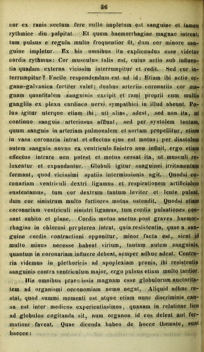 ae 001’ ex ranis sectum fere nullo impletum est sanguine et tamen I rythmice diu palpitat. Et quum haemorrhagiae magnae intrent; tum pulsus e regula multo froquentior flt, dum cor minore san- guine impletur. Ex his omnibus ita explicandus esse videtur cordis rythmus: Cor musculus talis est, cuius actio sub induen- tia quadam externa vicissim interrumpitur et redit. Sed cur in- terrumpitur? Facile respondendum est ad id: Etiam ibi actio or- gano-galvanica fortiter valet; duabus arteriis coronariis cor ma- gnam quantitatem sanguinis excipit et ramj proprii cum multis gangliis ex plexu cardiaco nervi sympathici in illud abeunt. Po- lus igitur uterque etiam ibi, uti alias, adest, sed non ita, ut ' continuo sanguis arteriosus affluat, sed per systolem tantum, quum sanguis in arteriam pulmonalem et aortam propellitur, etiam in vasa coronaria intrat et eftectus ejus est motus; per diastolem autem sanguis novus ex ventriculo flnistro non influit, ergo etiam effectus intrare non potest et motus cessat ita, ut musculi re- laxentur et expandantur. Globuli igitur sanguinei irritamentum formant, quod vicissimi spatiis intermissionis agit. Quodsi co- ronariam ventriculi dextri ligamus et respirationem artificialem sustentamus, tum cor dextrum tantum leviter cl lente pulsat, dum cor sinistrum multo fortiores motus ostendit» Quodsi etiam coronariam ventriculi sinistri ligamus, tum cordis pulsationes ces- sant subito et plane. Cordis motus auctus post graves haemor- rhagias in chlorosi prcpterea intrat, quia resistentia, quae a san- guine cordis contractioni opponitur, minor facta est, sicut id multo minus necesse habeat virium, tantum autem sanguinis, quantum in coronariam influere debeat, semper adhuc adest. Contra- ria videmus in plethoriois ad apoplexiam pronis, ibi resistentia sanguinis contra ventriculum major, ergo pulsus etiam multo tardior. His omnibus praen issis magnam esse globulorum auctorita- tem ad organismi oeconomiam nemo negat. Aliquid adhuc re- stat, quod summi momenti est atque etiam nunc discriminis cau- sa est inter medicos experientissimos, quanam in relatione lien ad globulos cogitanda sitj num organon id eos deleat aut for- mationi faveat, Quae dicenda habeo de hocce themate, sunt ' haecce: