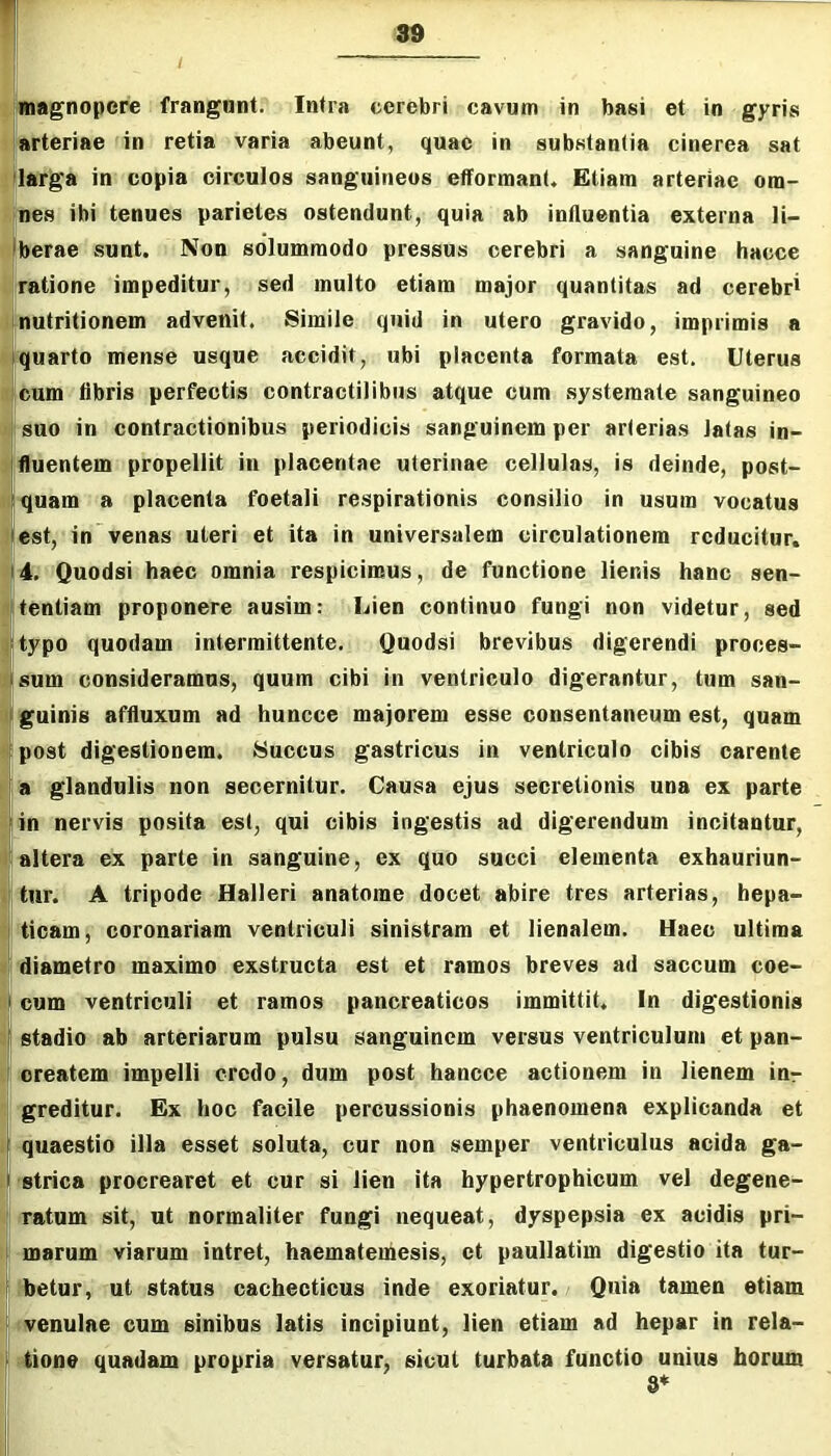 r ^magnopere frangunt. Infra cerebri cavum in basi et in gyris ' arteriae in retia varia abeunt, quae in substantia cinerea sat 'larga in copia circulos sanguineos efformanU Etiam arteriae om- nes ibi tenues parietes ostendunt, quia ab influentia externa li- : jberae sunt. Non solummodo pressus cerebri a sanguine hacce Lratione impeditur, sed multo etiam major quantitas ad cerebri Knutritionem advenit. Simile quid in utero gravido, imprimis a Iquarto mense usque accidit, ubi placenta formata est. Uterus 'cum fibris perfectis contractilibus atque cum systemate sanguineo «I suo in contractionibus periodicis sanguinem per arterias latas in- ifluentem propellit in placentae uterinae cellulas, is deinde, post- quam a placenta foetali respirationis consilio in usum vocatus est, in venas uteri et ita in universalem circulationem reducitur. 4. Quodsi haec omnia respicimus, de functione lienis hanc sen- tentiam proponere ausim; Lien continuo fungi non videtur, sed typo quodam intermittente. Quodsi brevibus digerendi proces- sum consideramus, quum cibi in ventriculo digerantur, tum san- guinis affluxum ad huncce majorem esse consentaneum est, quam post digestionem. Succus gastricus in ventriculo cibis carente ia glandulis non secernitur. Causa ejus secretionis una ex parte lin nervis posita est, qui cibis ingestis ad digerendum incitantur, altera ex parte in sanguine, ex quo succi elementa exhauriun- i tur. A tripode Halleri anatome docet abire tres arterias, hepa- ticam, coronariam ventriculi sinistram et lienalem. Haec ultima ' diametro maximo exstructa est et ramos breves ad saccum coe- cum ventriculi et ramos pancreaticos immittit. In digestionis stadio ab arteriarum pulsu sanguinem versus ventriculum et pan- icreatem impelli credo, dum post hancce actionem in lienem inr greditur. Ex hoc facile percussionis phaenomena explicanda et quaestio illa esset soluta, cur non semper ventriculus acida ga- J strica procrearet et cur si lien ita hypertrophicum vel degene- ratum sit, ut normaliter fungi nequeat, dyspepsia ex acidis pri- I marum viarum intret, haematemesis, et paullatim digestio ita tur- ^ betur, ut status cachecticus inde exoriatur. Quia tamen etiam il! V venulae cum sinibus latis incipiunt, lien etiam ad hepar in rela- tione quadam propria versatur, sicut turbata functio unius horum