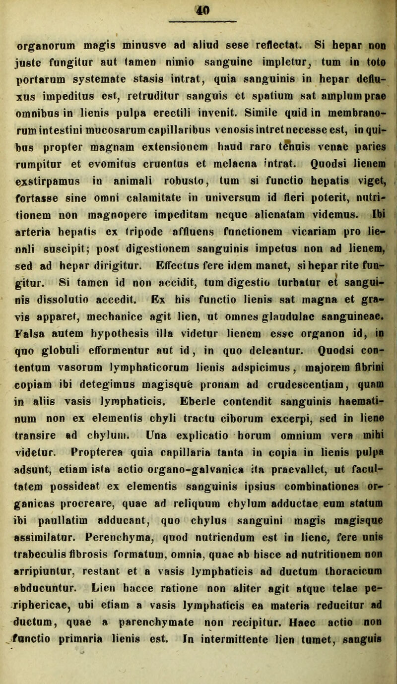 organorum magis minusve ad aliud sese reflectat. 8i hepar non juste fungitur aut (amen nimio sanguine impletur^ tum in toto portarum systemate stasis intrat, quia sanguinis in hepar deflu- xus impeditus est, retruditur sanguis et spatium sat amplum prae omnibus in lienis pulpa erectili invenit. Simile quid in membrano- rum intestini mucosarum capillaribus venosis intret necesse est, in qui- bus propter magnam extensionem haud raro tinnis A''enae paries rumpitur et evomitus cruentus et melaena intrat. Qnodsi lienem i exstirpamus in animali robusto, tum si functio hepatis viget, fortasse sine omni calamitate in universum id fleri poterit, nutri- tionem non magnopere impeditam neque alienatam videmus. Ibi : arteria hepatis ex tripode affluens functionem vicariam pro lie- nali suscipit; post digestionem sanguinis impetus non ad lienem, sed ad hepar dirigitur. Effectus fere idem manet, si hepar rite fun- gitur. Si tamen id non accidit, tum digestio turbatur e^ sangui- nis dissolutio accedit. Ex bis functio lienis sat magna et gra- vis apparet, mechanice agit lien, ut omnes glaudulac sanguineae. Falsa autem hypothesis illa videtur lienem esse organon id, in quo globuli efformentur aut id, in quo deleantur. Quodsi con- tentum vasorum lymphaticorum lienis adspicimus, majorem fibrini copiam ibi detegimus magisqub pronam ad crudescenliam, quam in aliis vasis lymphaticis. Eberle contendit sanguinis haemati- num non ex elementis chyli tractu ciborum excerpi, sed in liene transire ad chylum. Una explicatio horum omnium vera mihi videtur. Propterea quia capillaria tanta in copia in lienis pulpa adsunt, etiam ista actio organo-galvanica ita praevallet, ut facul- tatem possideat ex elementis sanguinis ipsius combinationes or- ganicas procreare, quae ad reliquum chylum adductae eum statum ibi paullatim adducant, quo chylus sanguini magis magisque assimilatur. Perenchyma, quod nutriendum est in liene, fere unis trabeculis fibrosis formatum, omnia, quae ab hisce ad nutritionem non arripiuntur, restant et a vasis lymphaticis ad ductum thoracicum abducuntur. Lien hacce ratione non aliter agit atque telae pe- riphericae, ubi etiam a vasis lymphaticis ea materia reducitur ad ductum, quae a parenchymate non recipitur. Haec actio non ^functio primaria lienis est. In intermittente lien tumet, sanguis
