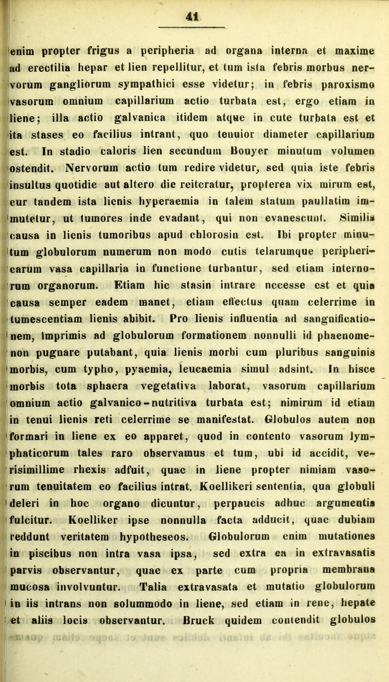'enim propter frigus a peripheria ad organa interna et maxime ad erectilia hepar et lien repellitur, et tum ista febris morbus ner- ^vorum gangliorum sympathici esse videtur; in febris paroxismo ivasorum omnium capillarium actio turbata est, ergo etiam in ■liene; illa actio galvanica itidem atque in cute turbata est et flita stases eo facilius intrant, quo tenuior diameter capillarium est. In stadio caloris lien secundum Bouyer minutum volumen ' ostendit. Nervorum actio tum redire videtur, sed quia iste febris insultus quotidie aut altero die reiteratur, propterea vix mirum est, cur tandem ista lienis hyperaemia in talem statum paullatim im- Imutetur, ut tumores inde evadant, qui non evanescunt. Similis U:ausa in lienis tumoribus apud cblorosin est. Ibi propter minu- 'tum globulorum numerum non modo cutis telarumque peripheri- carum vasa capillaria in functione turbantur, sed etiam interno- 'rum organorum. Etiam hic stasin intrare nccesse est et quia Icausa semper eadem manet, etiam effectus quam celerrime in tumescentiam lienis ahibit. Pro lienis influentia ad sangnifleatio- |nem, imprimis ad globulorum formationem nonnulli id phaenome- 'non pugnare putabant, quia lienis morbi cum pluribus sanguinis Imorbis, cum typho, pyaemia, leucaemia simul adsint. In hisce I morbis tota sphaera vegetativa laborat, vasorum capillarium 'omnium actio galvanico-nutritiva turbata est; nimirum id etiam in tenui lienis reti celerrime se manifestat. Globulos autem non 'formari in liene ex eo apparet, quod in contento vasorum lym- Iphaticorum tales raro observamus et tum, ubi id accidit, ve- risimillime rhexis adfuit, quae in liene propter nimiam vaso- |rum tenuitatem eo facilius intrat. Koellikeri sententia, qua globuli 'deleri in hoc organo dicuntor, perpaucis adhuc argumentis 'fulcitur. Koelliker ipse nonnulla facta adducit, quae dubiam I reddunt veritatem hypotheseos. Globulorum enim mutationes in piscibus non intra vasa ipsa, sed extra ea in extravasatis ' parvis observantur, quae ex parte cum propria membrana mucosa involvuntur. Talia extravasata et mutatio globulorum ! in iis intrans non solummodo in liene, sed etiam in rene, hepate et aliis locis observantur. Brock quidem comendit globulos