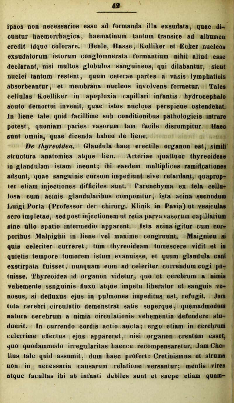 49 ipsos non necessarios esse ad formanda illa exsudata, quae dn cuntur haemorrhagica, haematinum tantum transire ad albumen credit idque colorare. Henle, Hasse, Kolliker et Ecker nucleos exsudatorum istorum conglomnerata formantium nihil aliud esse declarant, nisi multos globulos sanguineos, qui dilabantur, sicut nuclei tantum restent, quum ceterae partes a vasis lymphaticis absorbeantur, et membrana nucleos involvens formetur. Tales cellulas Koelliker in apoplexia capillari infantis hydrocepbalo acuto demortui invenit, quae istos nucleos perspicue ostendebat. In liene tale qnid facillime sub conditionibus pathologicis intrare potest, quoniam paries vasorum tam facile disrurapitur. Haec sunt omnia, quae dicenda habeo de liene. De thyreoidea. Glaudula haec erectile organon est, simili' structura anatomica atque lien. Arteriae quattuor thyreoideae in glandulam istam ineunt; ibi eaedem mnltiplices ramiticationes adsunt, quae sanguinis cursum impediunt sive retardant, quaprop- ter etiam injectiones difficiles sunt. Parenchyma ex tela cellU'r lusa cum acinis glandularibus componitur, ista acina seenndum Luigi Porta (Professor der chirurg. Klinik in Pavia) ut vesiculae sero impletae, sed post injectionem ut retia parva vasorum capillarium sine ullo spatio intermedio apparent. Ista acina igitur cum cor* poribus Malpighii in liene vel maxime congruunt. Maignieu si quis celeriter curreret, tum thyreoideam tumescere vidit et in quietis tempore tumorem istum evanuisse, et quum glandula cani exstirpata fuisset, nunquam eum ad celeriter currendum cogi po- tuisse. Thyreoidea id organon videtur, quo et cerebrum a nimis vehemente ssnguinis fluxu atque impetu liberator et sanguis ve- nosos, si defluxus ejus in pulmones impeditus est, refugit. Jam tota cerebri circulatio demonstrat satis superque, quemadmodum natura cerebrum a nimia circulationis vehementia defendere stu- duerit. In currendo cordis actio ancta; ergo etiam in cerebrum celerrime effectus ejus appareret, nisi organon creatum esset, quo quodammodo irregularitas haecce recompensaretur. Jam Che- lius tale quid assumit, dum haec profert: Cretinismos et struma non in necessaria causarum relatione versantur; mentis vires atque facultas ibi ab infanti debiles sunt et saepe etiam quam-