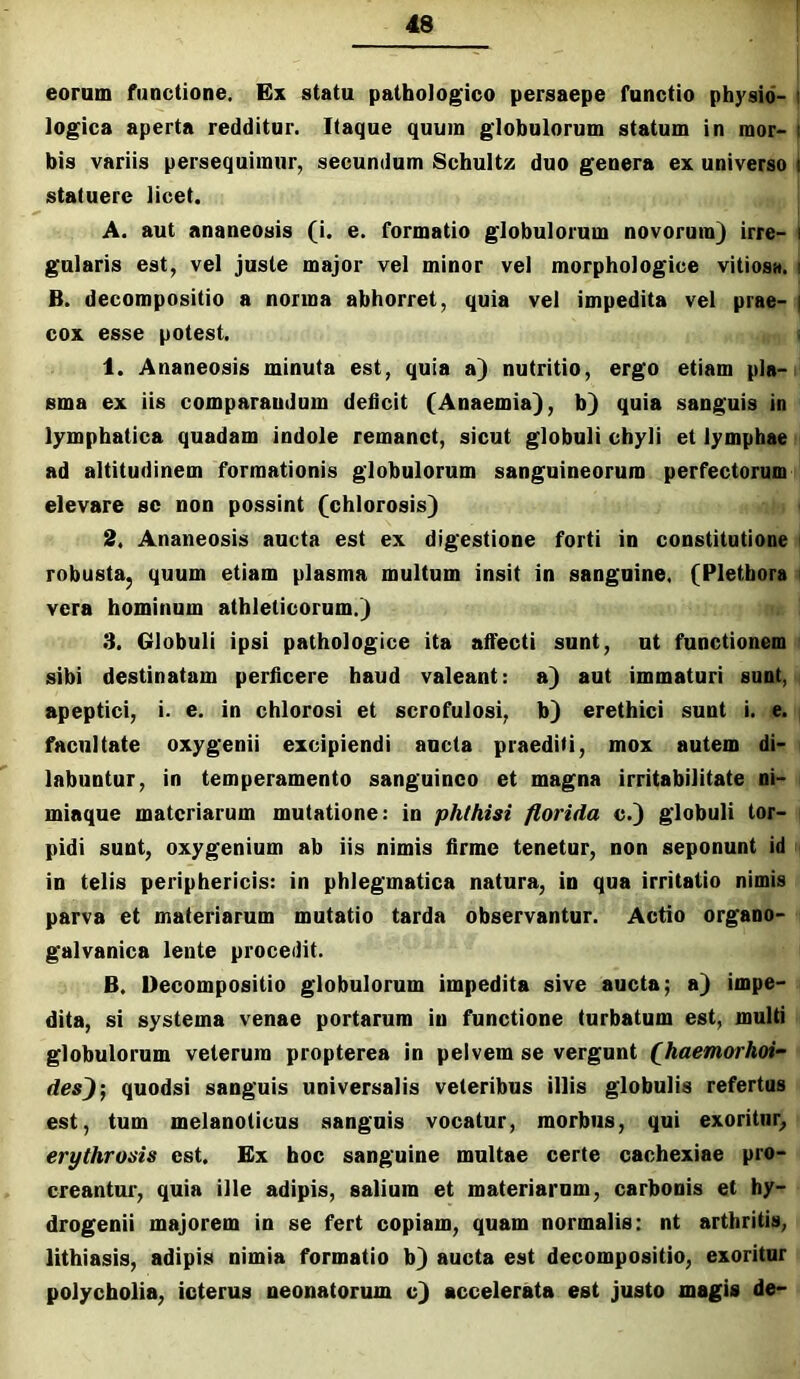 eorum functione. Ex statu pathologico persaepe functio physid- I logica aperta redditur. Itaque quum globulorum statum in raor- : bis variis persequimur, secundum Schultz duo genera ex universo i statuere licet. A. aut ananeosis (i. e. formatio globulorum novorum) irre- i gularis est, vel juste major vel minor vel morphologice vitiosa, i B. decoropositio a norma abhorret, quia vel impedita vel prae- | cox esse potest. < 1. Ananeosis minuta est, quia a) nutritio, ergo etiam pla- sma ex iis comparandum dehcit (Anaemia), b) quia sanguis in lymphatica quadam indole remanet, sicut globuli chyli et lymphae ad altitudinem formationis globulorum sanguineorum perfectorum elevare se non possint (chlorosis) 2. Ananeosis aucta est ex digestione forti in constitutione i robusta, quum etiam plasma multum insit in sanguine. (Pletbora < vera hominum athleticorum.) 3. Globuli ipsi pathologice ita affecti sunt, ut functionem sibi destinatam perficere haud valeant: a) aut immaturi sunt, apeptici, i. e. in chlorosi et scrofulosi, b) erethici sunt i. e. facultate oxygenii excipiendi ancta praediti, mox autem di- labuntur, in temperamento sanguineo et magna irritabilitate ni- miaque materiarum mutatione: in phthisi florida c.) globuli tor- pidi sunt, oxygenium ab iis nimis firme tenetur, non seponunt id in telis periphericis: in phlegmatica natura, in qua irritatio nimis parva et materiarum mutatio tarda observantur. Actio organo- galvanica lente procedit. B. Uecompositio globulorum impedita sive ancta; a) impe- dita, si systema venae portarum in functione turbatum est, multi globulorum veterum propterea in pelvem se vergunt fhaemorhoi- des^; quodsi sanguis universalis veteribus illis globulis refertus est, tum melanoticus sanguis vocatur, morbus, qui exoritur^ erythrosis est. Ex hoc sanguine multae certe cachexiae pro- creantur, quia ille adipis, salium et materiarum, carbonis et hy- drogenii majorem in se fert copiam, quam normalis; nt arthritis, lithiasis, adipis nimia formatio b) aucta est decompositio, exoritur polycholia, icterus neonatorum c) accelerata est justo magis de-