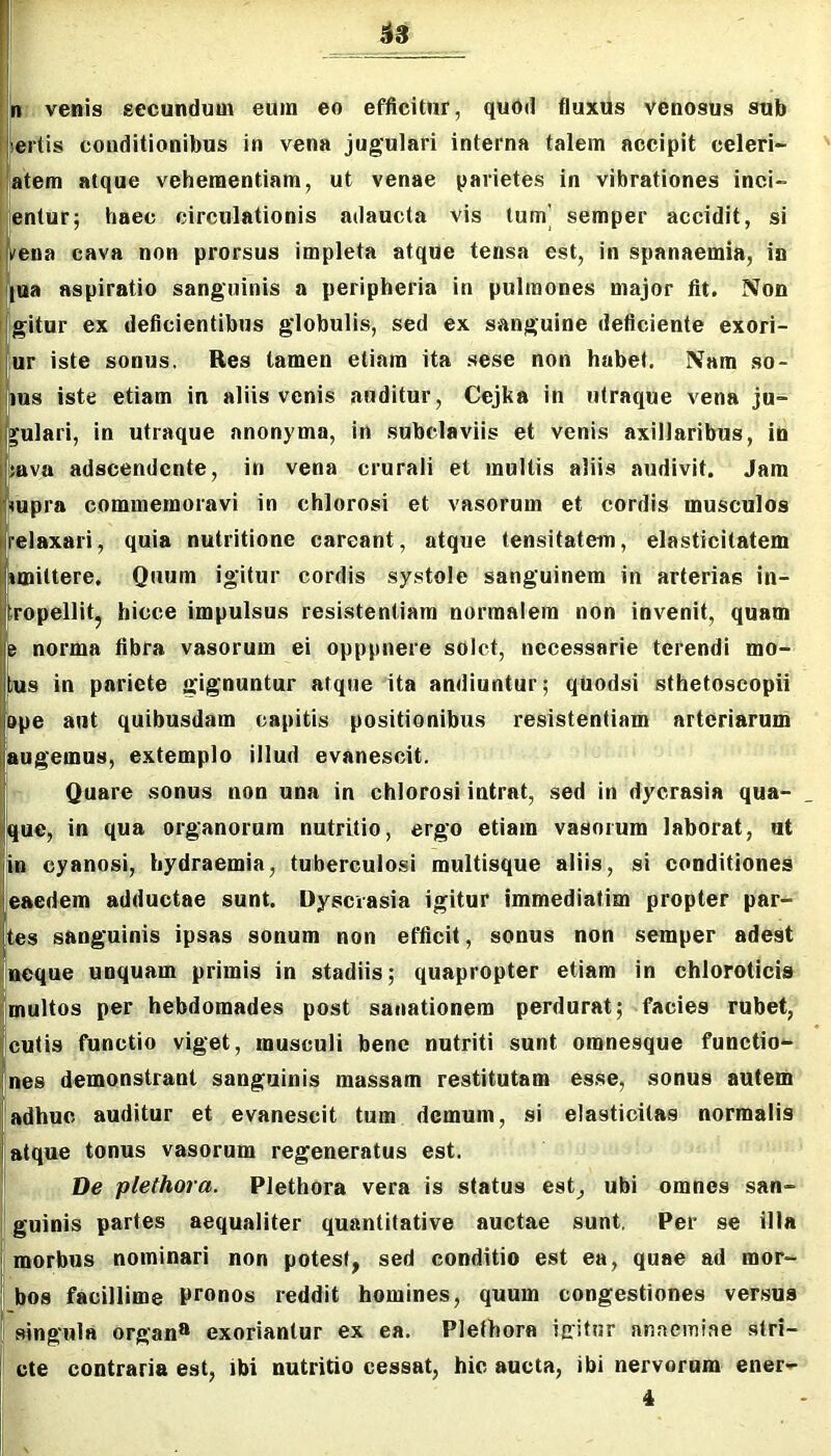 ^3 venis secundum eum eo efficitur, quod fluxus venosus sub iertis conditionibus in vena jugulari interna talem accipit celeri- atem atque vehementiam, ut venae parietes in vibrationes inci- entur; haec circulationis adaucta vis tum] semper accidit, si ena cava non prorsus impleta atque tensa est, in spanaemia, in ua aspiratio sanguinis a peripheria in pulmones major fit. Non gitur ex deficientibus globulis, sed ex sanguine deficiente exori- ur iste sonus, Res tamen etiam ita sese non habet. Nam so- lus iste etiam in aliis venis auditur, Cejka in utraque vena ju- gulari, in utraque anonyma, in subclaviis et venis axillaribus, in ava adscendcnte, in vena crurali et multis aliis audivit. Jam upra commemoravi in chlorosi et vasorum et cordis musculos telaxari, quia nutritione careant, atque tensitatem, elasticitatem Amittere. Quum igitur cordis systole sanguinem in arterias in- tropellit, hicce impulsus resistentiam normalem non invenit, quam e norma fibra vasorum ei opppnere solet, necessarie terendi mo- fus in pariete gignuntur atque ita audiuntur; quodsi sthetoscopii bpe aut quibusdam capitis positionibus resistentiam arteriarum augemus, extemplo illud evanescit. Quare sonus non una in chlorosi intrat, sed in dycrasia qua- que, in qua organorum nutritio, ergo etiam vasorum laborat, ut in cyanosi, bydraemia, tuberculosi multisque aliis, si conditiones eaedem adductae sunt. Dyscrasia igitur immediatim propter par- tes sanguinis ipsas sonum non efficit, sonus non semper adest ineque unquam primis in stadiis; quapropter etiam in chloroticis |multos per hebdomades post sanationem perdurat; facies rubet, fcutis functio viget, musculi bene nutriti sunt omnesque functio- |nes demonstrant sanguinis massam restitutam esse, sonus autem ! adhuc auditur et evanescit tum demum, si elasticitas normalis atque tonus vasorum regeneratus est. f De plethora. Plethora vera is status est, ubi omnes san- I gninis partes aequaliter quantitative auctae sunt, Per se illa morbus nominari non potest, sed conditio est ea, quae ad mor- ibos facillime pronos reddit homines, quum congestiones versus 'singula organ» exoriantur ex ea. Plethora igitnr anaemiae stri- cte contraria est, ibi nutritio cessat, hic aucta, ibi nervorum ener-