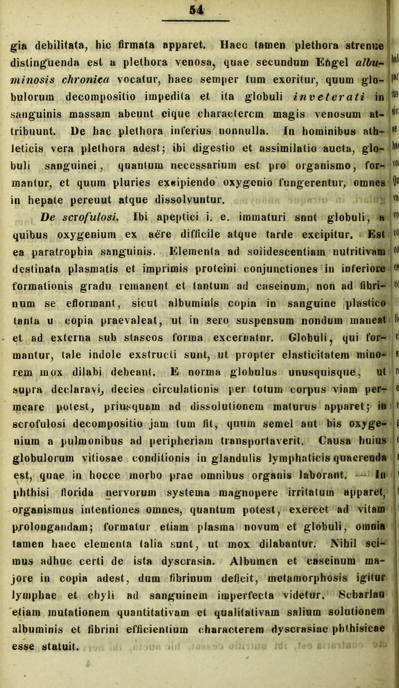 gia debilitata, hic firmata apparet. Haec tamen plethora strenue ^ distinguenda est u plethora venosa, quae secundum EAg'el albur i minosis chronica vocatur, haec semper tum exoritur, quum glo-jf*’ bolorum decompositio impedita et ita globuli inveterati in sanguinis massam abeunt eique characterem magis venosum at-!®' tribuunt. De hac plethora inferius nonnulla. In hominibus ath- leticis vera plethora adest; ibi digestio et assimilatio aucta, glo- buli sanguinei, quantum necessarium est pro organismo, for- mantur, et quum pluries exeipiendo oxygenio fungerentur, omnes D in hepate pereuut atque dissolvuntur. va De scTofulosi, Ibi apeptici i. e. immaturi snnt globuli, a quibus oxygenium ex aere difficile atque tarde excipitur. Est ea paratrophia sanguinis. Elementa ad soiidescentiam nutritivam destinata plasmatis et imprimis proteini conjunctiones in inferiore formationis gradu remanent et tantum ad caseinum, non ad fibri- num se eflormant, sicut albuminis copia in sanguine iplastico tanta u copia praevaleat, ut in sero suspensum nondum maneat lii et ad externa sub staseos forma excernatnr. Globuli, qui for- ci mantur, tale indole exstructi sunt, ut propter clasticitntem mino- « rem mox dilabi debeant. E norma globulus unusquisque, ut n supra declaravij decies circulationis per totum corpus viam per- e meare potest, priusquam ad dissolutionem maturus apparet; in c scrofulosi decompositio jam tum fit, quum semel aut bis oxyge- J nium a pulmonibus ad peripheriam transportaverit. Causa huius c globulorum vitiosae conditionis in glandulis lymphaticis quaerenda i est, quae in hocce morbo prae omnibus organis laborant. — In ' phthisi fiorida nervorum systema magnopere irritatum apparet, 1 organismus intentiones omnes, quantum potest, exercet ad vitam i prolongandam; formatur etiam plasma novum et globuli, omnia : tamen haec elementa talia sunt, ut mox dilabantur. Nihil sci- mus adhuc certi de ista dyscrasia. Albumen et caseinum ma- jore in copia adest, dum fibrinum deficit, metamorphosis igitur lymphae et chyli ad sanguinem imperfecta videtur. Scharlau etiam mutationem quantitativam et qualitativam salium solutionem albuminis et fibrini efficientium characterem dyscrasiac phthisicae j esse statuit. {