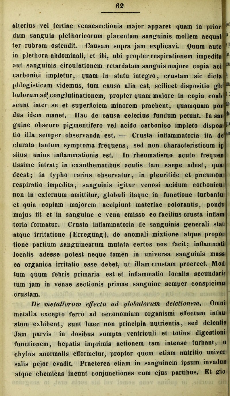 alterius vel lerliae venaesectionis major apparet quam in prior dum sanguis plethoricorum placentam sanguinis mollem aequal ter rubram ostendit. Causam supra jam explicavi. Quum aute in plethora abdominali, et ibi, ubi propter respirationem impedita aut sanguinis circulationem retardatam sanguis majore copia aci carbonici impletur, quam in statu integro, crustam sic dicta phlogisticam videmus, tum causa alia est, scilicet dispositio gh bulorum ad{ conglutinationem, propter quam majore in copia coali scunt inter se et superficiem minorem praebent, quamquam poi dus idem manet. Hac de causa celerius fundum petunt. In sar guine obscuro pigmentifero vel acido carbonico impleto dispos tio illa semper observanda est. — Crusta inflammatoria ita de clarata tantum symptoma frequens, sed non characteristicum i| siius unius inflammationis est. In rheumatismo acuto frequen tissime intrat; in exanthematibus acutis tam saepe adest, qua- deest; in typho rarius observatur, in plenritide et pneumom respiratio impedita, sanguinis igitur venosi acidum corbonicu. non in externum amittitur, globuli itaque in functione turbantu et quia copiam majorem accipiunt materiae colorantis, pondc majus fit et in sanguine e vena emisso eo facilius crusta inflam toria formatur. Crusta inflammatoria de sanguinis generali stat atque irritatione (Erregung), de anomali mixtione atque propor tione partium sanguinearum mutata certos nos facit; inflammati localis adesse potest neque tamen in universa sanguinis mass ea organica irritatio esse debet, ut illam crustam procreet. Mod tum quum febris primaria est et inflammatio localis secundarii tum jam in venae sectionis primae sanguine semper conspicimu crustam. l)e metallorum effectu ad globulorum deletionem, Omni lor iim metalla excepto ferro ad oeconomiam organismi effectum infau stum exhibent, sunt haec non principia nutrientia, sed delentis Jam parvis in dosibus sumpta ventriculi et totius digestioni functionem, hepatis imprimis actionem tam intense turbant, « chylus anormalis efformetur, propter quem etiam nutritio univer salis pejor evadit, Praeterea etiam in sanguinem ipsum invadun atqne chemicas ineunt conjunctiones cum ejus partibus. Et giO'