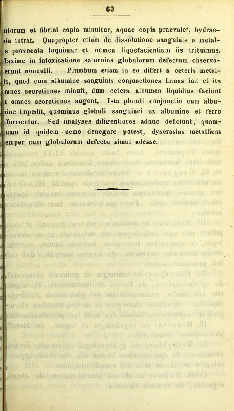 iulorum et fibrini copia minuitur, aquae copia praevalet, hydrae- ia intrat. Quapropter etiam de dissolutione sanguinis a metal- is provocata loquimur et nomen liquefacientium iis tribuimus, ilaxime in intoxicatione saturnina globulorum defectum observa- erunt nonnulli. Plumbum etiam in eo differt a eeteris metal- is, quod cum albumine sanguinis conjunctiones firmas init et ita imnes secretiones minuit, dum cetera albumen liquidius faciunt t omnes secretiones augent. Ista plumbi conjunctio cum albu- Iiine impedit, quominus globuli sanguinei ex albumine et ferro fformentur. Sed analyses diligentiores adhuc deficiunt, quam- uam id quidem nemo denegare potest, dyscrasias metallicas |emper cum globulorum defectu simul adesse.