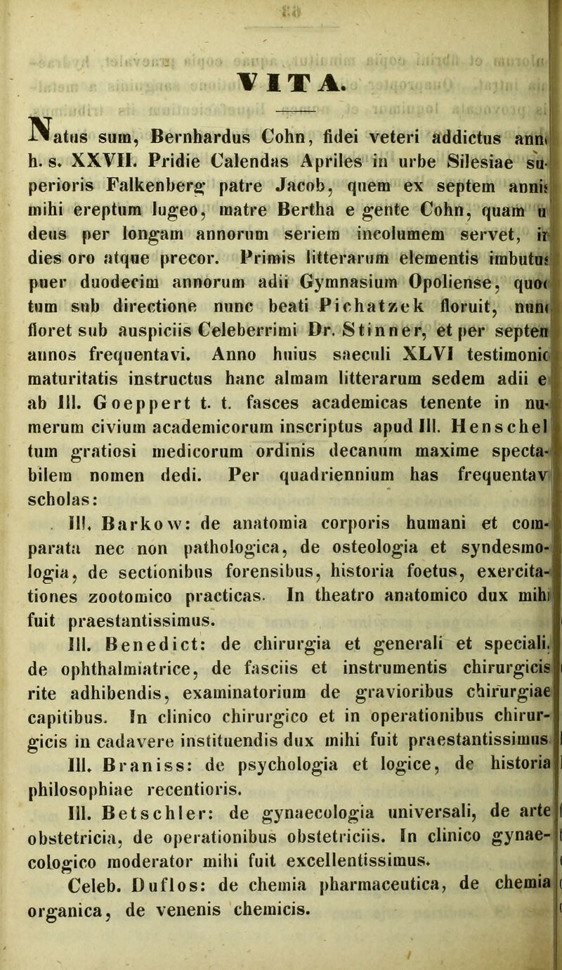 Natus sum, Bernhardus Cohn, fidei veteri addictus ann» h. s. XXVII. Pridie Calendas Apriles in urbe Silesiae su- perioris Falkenber^’ patre Jacob, quem ex septem annis! mihi ereptura lugeo, matre Bertha e gente Cohn, quam u deus per longam annorum seriem incolumem servet, ir dies oro atque precor. Primis litterarum elementis imbutus puer duodecim annorum adii Gymnasium Opoliense, quo< tum sub directione nunc beati PichatKek floruit, nuns floret sub auspiciis Celeberrimi Dr. Stinner, et per septen annos frequentavi. Anno huius saeculi XLVI testimonic« maturitatis instructus hanc almam litterarum sedem adii e ab III. Goeppert t t. fasces academicas tenente in nu>, merum civium academicorum inscriptus apud III. Henschel tum gratiosi medicorum ordinis decanum maxime specta- bilem nomen dedi. Per quadriennium has frequentavj scholas: III. Barkow: de anatoraia corporis humani et com- parata nec non pathologica, de osteologia et syndesrao- logia, de sectionibus forensibus, historia foetus, exercita- tiones zootoraico practicas. In theatro anatomico dux mihi fuit praestantissimus. 111. Benedict: de chirurgia et generali et speciali, de ophthalmiatrice, de fasciis et instrumentis chirurgicis rite adhibendis, examinatorium de gravioribus chirurgiae capitibus. !n clinico chirurgico et in operationibus chirur- gicis in cadavere instituendis dux mihi fuit praestantissimus 111. Braniss: de psychologia et logice, de historia philosophiae recentioris. 111. Betschler: de gynaecologia universali, de arte obstetricia, de operationibus obstetriciis. In clinico gynae- cologico moderator mihi fuit excellentissimus. ( Celeb. Duflos: de chemia pharmaceutica, de chemia t organica, de venenis chemicis. i