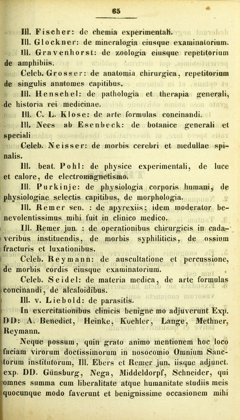 IU. Fischer: de chemia experimentali, 111. Glockner: de mineralogia eiusque examinatorium. 111. Gravenhorst: de zoologia eiusque repetitorium de amphibiis. Celeb. Grosser: de anatoraia chirurgica, repetitorium de singulis anatomes capitibus. 111. Henschel: de pathologia et therapia generali, de historia rei medicinae. 111. C. L. Klose: de arte formulas concinandi. 111. Nees ab Esenbeck: de botanice generali et speciali Celeb. Neisser: de morbis cerebri et medullae spi- nalis. 111. beat, Pohl: de physice experimentali, de luce et calore, de electromagnetismo. [ 111. Purkinje: de physiologia corporis humani,, de i physiologiae selectis capitibus, de morphologia. 111. Remer sen. ; de apyrexiis^ idem moderator be- nevolentissimus mihi fuit in clinico medico. I 111. Remer jun. : de operationibus chirurgicis in cada- I veribus instituendis, de morbis syphiliticis, de ossium ; fracturis et luxationibus. ' Celeb. Reymann; de auscultatione et percussione, de morbis cordis eiusque examinatorium, f Celeb. Seidel: de materia medica, de arte formulas Iconcinandi, de alcaloidibus. 111. V. Liebold: de parasitis. In exercitationibus clinicis benigne mo adjuverunt Exp. DD: A. Benedict, Heinke, Koehler, Lange, Methner, Reymann. Neque possum, quin grato animo mentionem hoc loco faciam virorum doctissimorum in nosocomio Omnium Sanc- torum institutorum, 111, Ebers et Remer Jun. iisque adjunct. exp, DD. Giinsburg, Nega, Middeldorpf, Schneider, qui lomnes summa cum liberalitate atque humanitate studiis meis quocunque modo faverunt et benignissime occasionem mihi