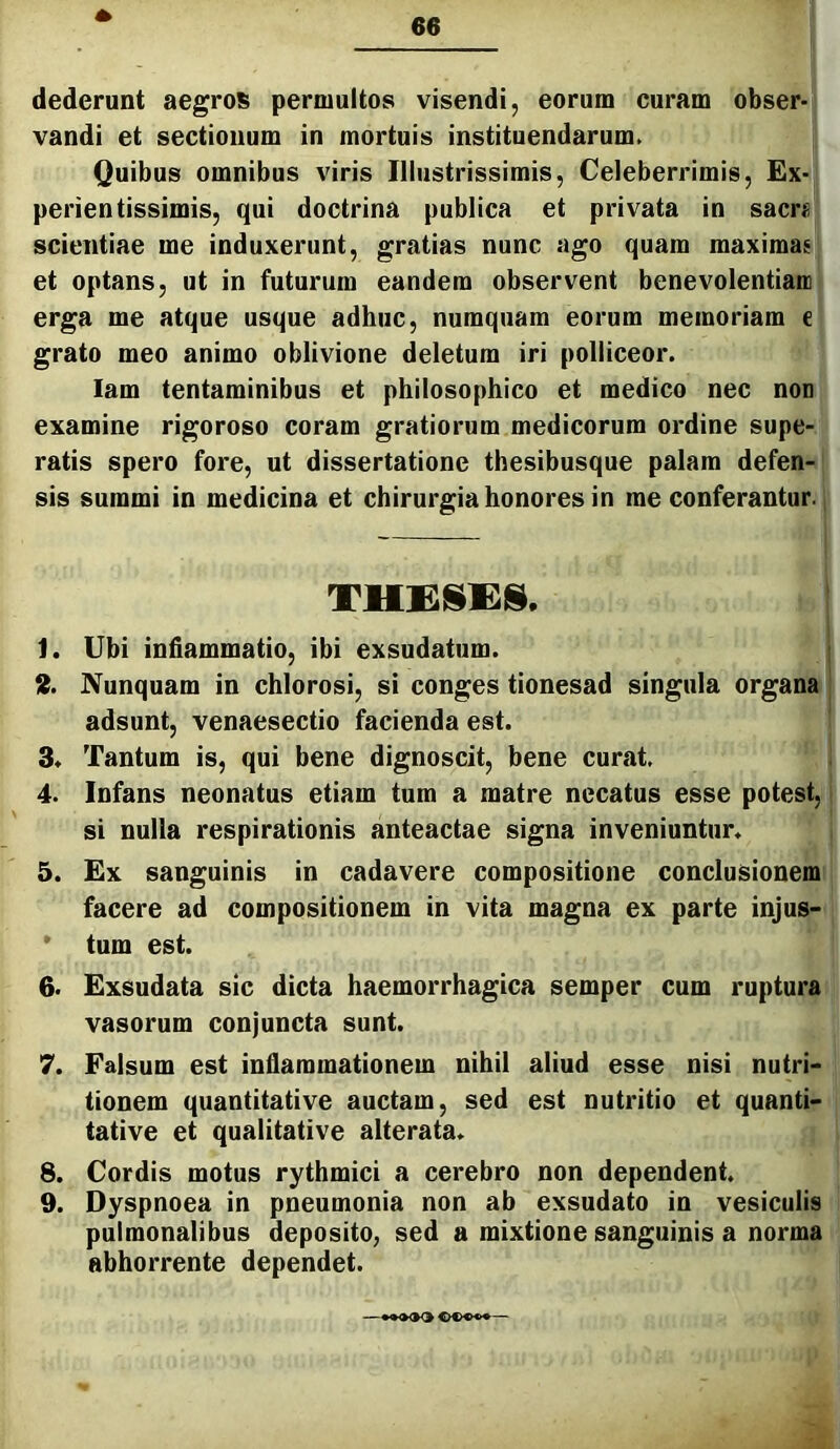 dederunt aegrol^ permultos visendi, eorum curam obser- vandi et sectionum in mortuis instituendarum. Quibus omnibus viris Illustrissimis, Celeberrimis, Ex- perientissimis, qui doctrina publica et privata in sacri; scientiae me induxerunt, gratias nunc ago quam maximae et optans, ut in futurum eandem observent benevolentiam erga me atque usque adhuc, numquam eorum memoriam e grato meo animo oblivione deletum iri polliceor. lam tentaminibus et philosophico et medico nec non examine rigoroso coram gratiorum medicorum ordine supe- ratis spero fore, ut dissertatione thesibusque palam defen- sis summi in medicina et chirurgia honores in me conferantur. 1. Ubi inflammatio, ibi exsudatum. 9. Nunquam in chlorosi, si conges tionesad singula organa adsunt, venaesectio facienda est. 3. Tantum is, qui bene dignoscit, bene curat. 4. Infans neonatus etiam tum a matre necatus esse potest, si nulla respirationis anteactae signa inveniuntur. 5. Ex sanguinis in cadavere compositione conclusionem facere ad compositionem in vita magna ex parte injus- * tum est. 6. Exsudata sic dicta haemorrhagica semper cum ruptura vasorum conjuncta sunt. 7. Falsum est inflammationem nihil aliud esse nisi nutri- tionem quantitative auctam, sed est nutritio et quanti- tative et qualitative alterata. 8. Cordis motus rythmici a cerebro non dependent. 9. Dyspnoea in pneumonia non ab exsudato in vesiculis pulmonalibus deposito, sed a mixtione sanguinis a norma abhorrente dependet. - ••♦OO —