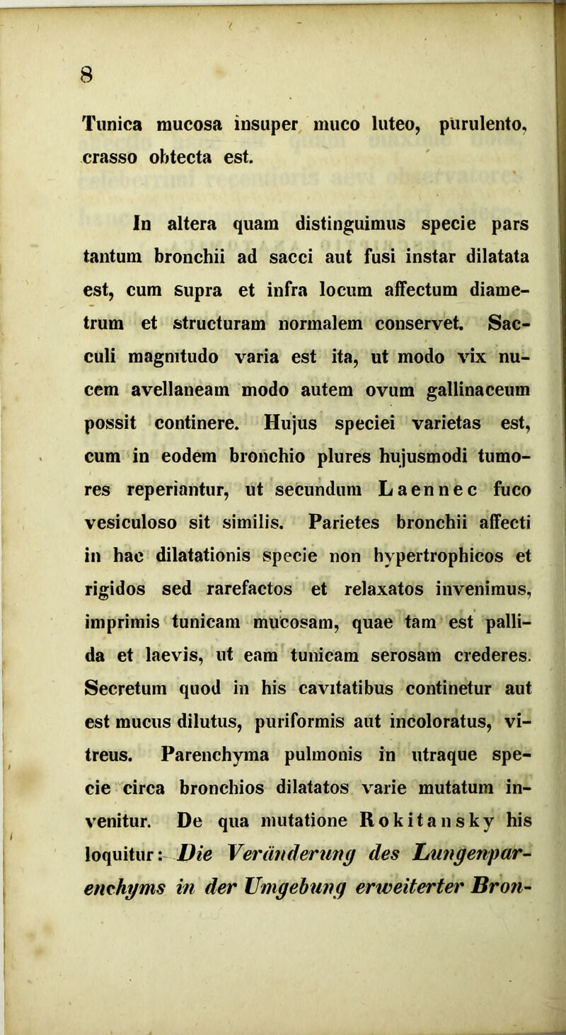 Tunica mucosa insuper muco luteo, purulento, crasso obtecta est. In altera quam distinguimus specie pars tantum bronchii ad sacci aut fusi instar dilatata est, cum supra et infra locum affectum diame- trum et structuram normalem conservet. Sac- culi magnitudo varia est ita, ut modo vix nu- cem avellaneam modo autem ovum gallinaceum possit continere. Hujus speciei varietas est, cum in eodem bronchio plures hujusmodi tumo- res reperiantur, ut secundum Laennec fuco vesiculoso sit similis. Parietes bronchii affecti in hac dilatationis specie non hypertrophicos et rigidos sed rarefactos et relaxatos invenimus, imprimis tunicam mucosam, quae tam est palli- da et laevis, ut eam tunicam serosam crederes. Secretum quod in his cavitatibus continetur aut est mucus dilutus, puriformis aut incoloratus, vi- treus. Parenchyma pulmonis in utraque spe- cie circa bronchios dilatatos varie mutatum in- venitur. De qua mutatione Rokitansky his loquitur: Die Veranderung des JLungenpar- emhgms in der Umgebung erweiterter Broti-