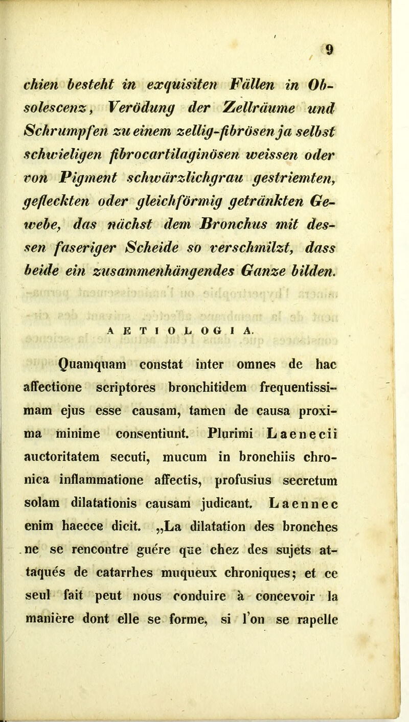 / chien besteht in exquisiten Fdllen in Ob- solescens , Verodung der Zellrdume und Schrumpfen zu einem zellig-fibrosenja selbst schwieligen fibrocartilaginosen weissen oder von Pigment schwdrzlichgrau gestriemten, gefleckten oder gleichformig getrdnkten Ge- webe, das ndchst dem Bronchus mit des- sen faseriger Scheide so verschmilzt, dass beide ein zusammenhangendes Ganze bilden. AETIOLOGIA. Quamquam constat inter omnes de hac affectione scriptores bronchitidem frequentissi- mam ejus esse causam, tamen de causa proxi- ma minime consentiunt. Plurimi Laenecii auctoritatem secuti, mucum in bronchiis chro- nica inflammatione affectis, profusius secretum solam dilatationis causam judicant. L a en nec enim haecce dicit. „La dilatation des bronches ne se rencontre guere q«ie chez des sujets at- taques de catarrhes muqueux chroniques; et ce seul fait peut nous conduire a concevoir la maniere dont elle se forme, si I on se rapelle