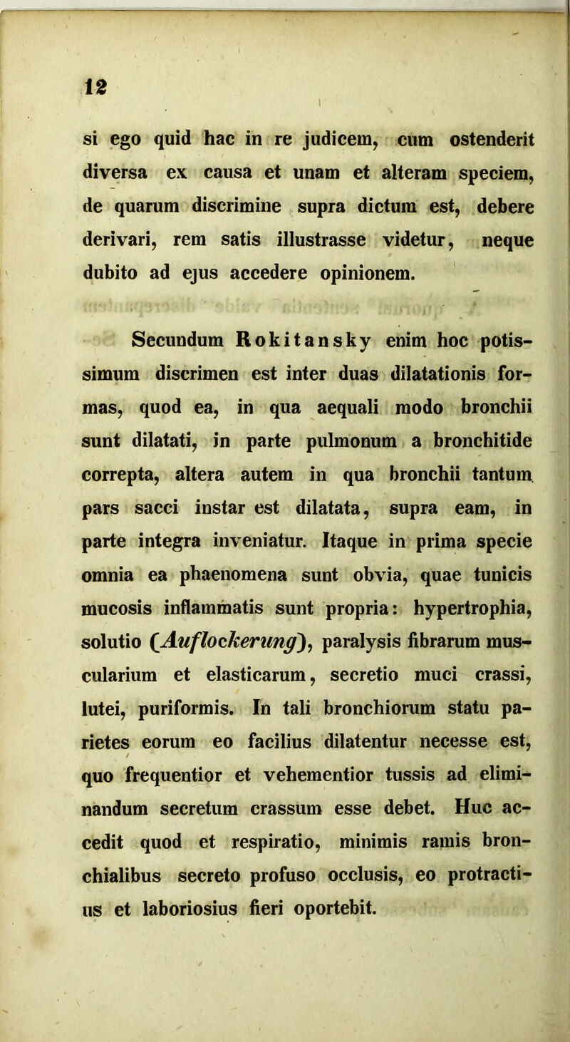 si ego quid hac in re judicem, cum ostenderit diversa ex causa et unam et alteram speciem, de quarum discrimine supra dictum est, debere derivari, rem satis illustrasse videtur, neque dubito ad ejus accedere opinionem. Secundum Rokitansky enim hoc potis- simum discrimen est inter duas dilatationis for- mas, quod ea, in qua aequali modo bronchii sunt dilatati, in parte pulmonum a bronchitide correpta, altera autem in qua bronchii tantum pars sacci instar est dilatata, supra eam, in parte integra inveniatur. Itaque in prima specie omnia ea phaenomena sunt obvia, quae tunicis mucosis inflammatis sunt propria: hypertrophia, solutio (Auflockerung), paralysis fibrarum mus- cularium et elasticarum, secretio muci crassi, lutei, puriformis. In tali bronchiorum statu pa- rietes eorum eo facilius dilatentur necesse est, / quo frequentior et vehementior tussis ad elimi- nandum secretum crassum esse debet. Huc ac- cedit quod et respiratio, minimis ramis bron- chialibus secreto profuso occlusis, eo protracti- us et laboriosius fieri oportebit.