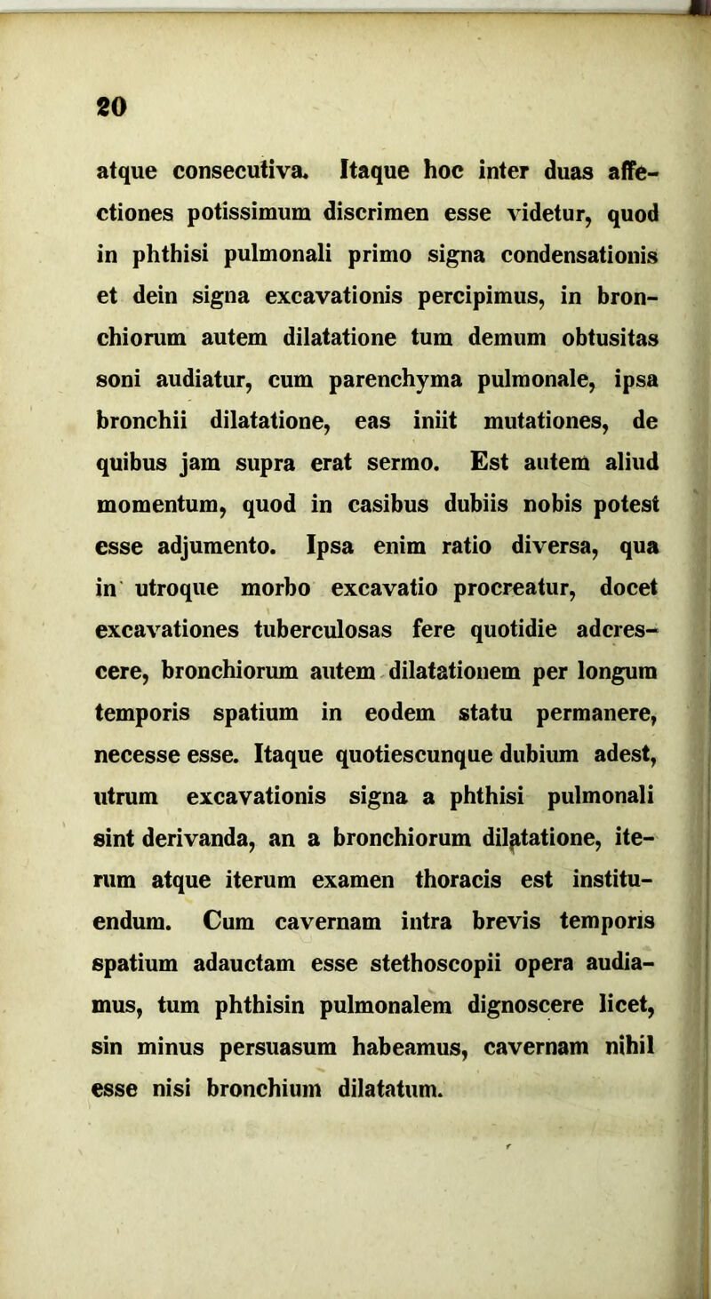 atque consecutiva. Itaque hoc inter duas affe- ctiones potissimum discrimen esse videtur, quod in phthisi pulmonali primo signa condensationis et dein signa excavationis percipimus, in bron- chiorum autem dilatatione tum demum obtusitas soni audiatur, cum parenchyma pulmonale, ipsa bronchii dilatatione, eas iniit mutationes, de quibus jam supra erat sermo. Est autem aliud momentum, quod in casibus dubiis nobis potest esse adjumento. Ipsa enim ratio diversa, qua in utroque morbo excavatio procreatur, docet excavationes tuberculosas fere quotidie adcres- cere, bronchiorum autem dilatationem per longum temporis spatium in eodem statu permanere, necesse esse. Itaque quotiescunque dubium adest, utrum excavationis signa a phthisi pulmonali sint derivanda, an a bronchiorum dilatatione, ite- rum atque iterum examen thoracis est institu- endum. Cum cavernam intra brevis temporis spatium adauctam esse stethoscopii opera audia- mus, tum phthisin pulmonalem dignoscere licet, sin minus persuasum habeamus, cavernam nihil esse nisi bronchium dilatatum.