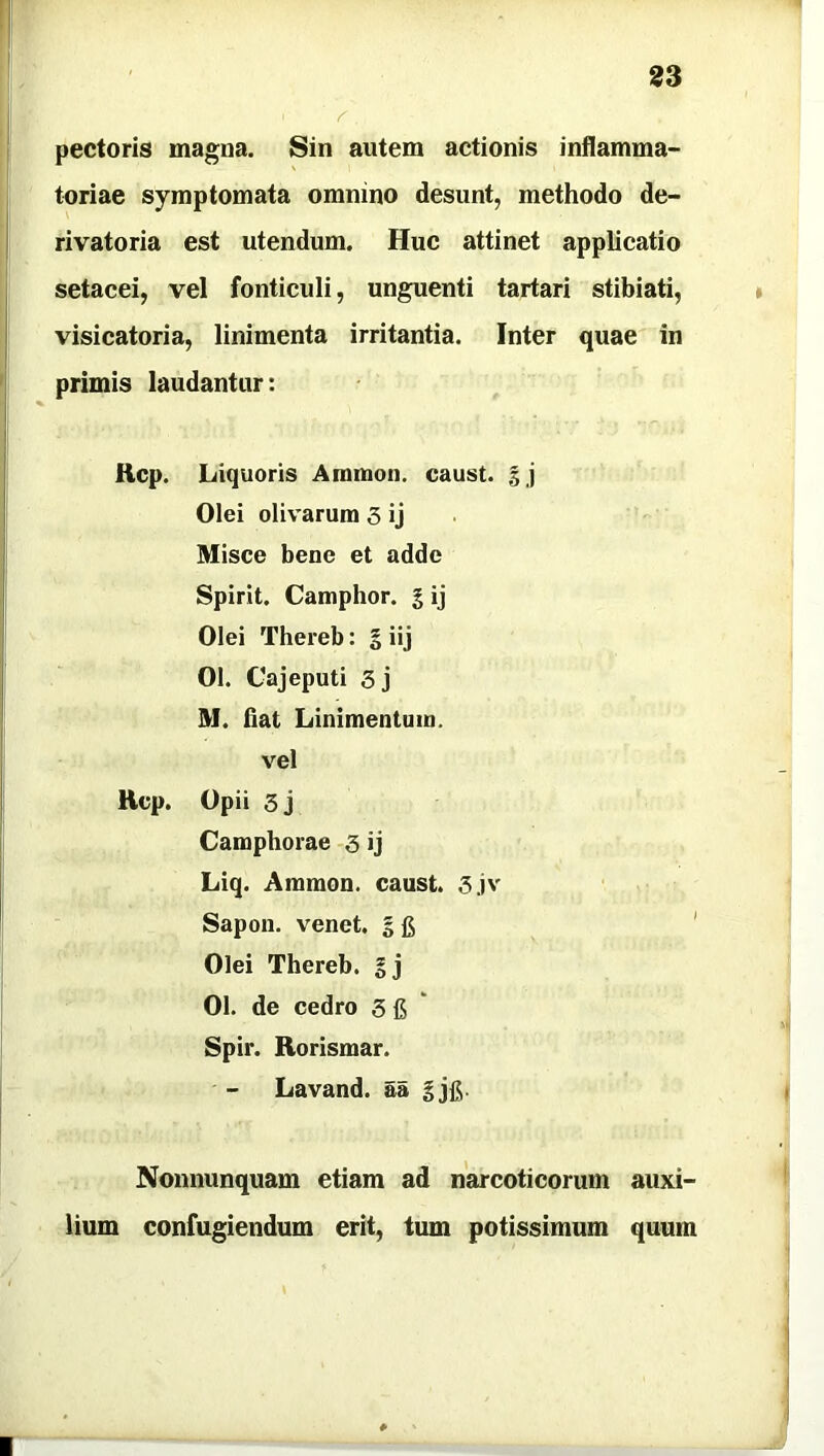 pectoris magna. Sin autem actionis inflamma- toriae symptomata omnino desunt, methodo de- rivatoria est utendum. Huc attinet applicatio setacei, vel fonticuli, unguenti tartari stibiati, visicatoria, linimenta irritantia. Inter quae in primis laudantur: Rcp. Liquoris Amnion, caust. % j Olei olivarum 3 ij Misce bene et adde Spirit. Camphor. g ij Olei Thereb: g iij 01. Cajeputi 3j M. fiat Linimentum, vel Rcp. Opii 3 j Camphorae 3 ij Liq. Ammon. caust. 3jv Sapon. venet. g fi Olei Thereb. gj 01. de cedro 3 fi Spir. Rorismar. Lavand. aa gjfi. Nonnunquam etiam ad narcoticorum auxi- lium confugiendum erit, tum potissimum quum