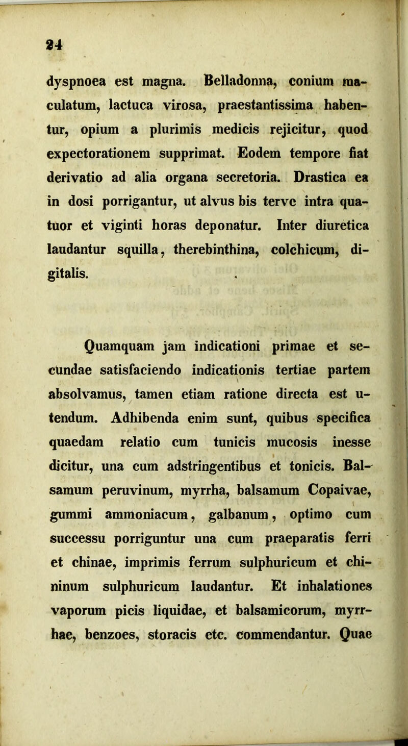 dyspnoea est magna. Belladonna, conium ma- culatum, lactuca virosa, praestantissima haben- tur, opium a plurimis medicis rejicitur, quod expectorationem supprimat. Eodem tempore fiat derivatio ad alia organa secretoria. Drastica ea in dosi porrigantur, ut alvus bis tervc intra qua- tuor et viginti horas deponatur. Inter diuretica laudantur squilla, therebinthina, colchicum, di- gitalis. Quamquam jam indicationi primae et se- cundae satisfaciendo indicationis tertiae partem absolvamus, tamen etiam ratione directa est u- tendum. Adhibenda enim sunt, quibus specifica quaedam relatio cum tunicis mucosis inesse » dicitur, una cum adstringentibus et tonicis. Bal- samum peruvinum, myrrha, balsamum Copaivae, l gumini ammoniacum, galbanum, optimo cum successu porriguntur una cum praeparatis ferri et chinae, imprimis ferrum sulphuricum et chi- ninum sulphuricum laudantur. Et inhalationes vaporum picis liquidae, et balsamicorum, myrr- hae, benzoes, storacis etc. commendantur. Quae