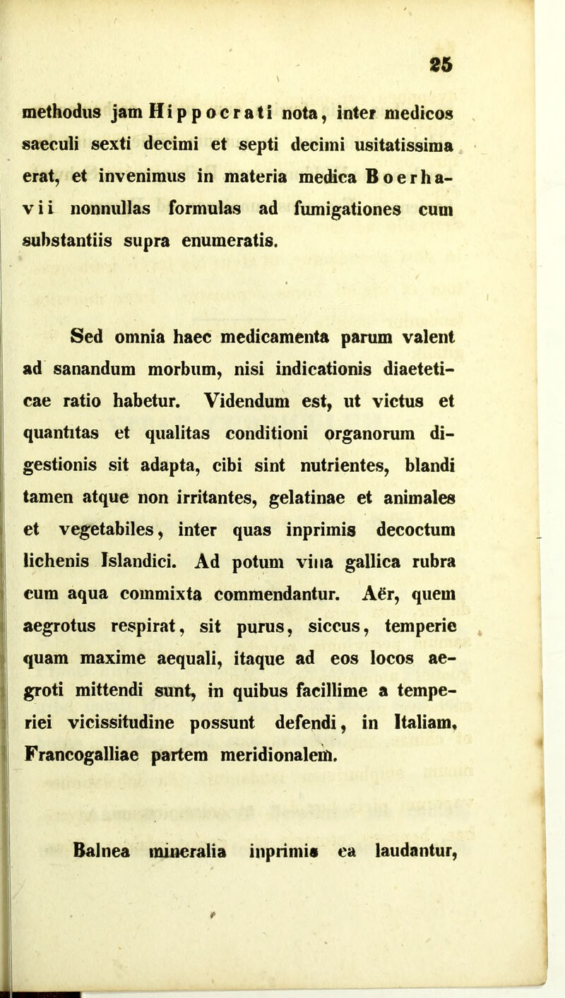 26 methodus jam Hippocrati nota, inter medicos saeculi sexti decimi et septi decimi usitatissima erat, et invenimus in materia medica Boerha- v i i nonnullas formulas ad fumigationes cum substantiis supra enumeratis. Sed omnia haec medicamenta parum valent ad sanandum morbum, nisi indicationis diaeteti- cae ratio habetur. Videndum est, ut victus et quantitas et qualitas conditioni organorum di- gestionis sit adapta, cibi sint nutrientes, blandi tamen atque non irritantes, gelatinae et animales et vegetabiles, inter quas inprimis decoctum lichenis Jslandici. Ad potum vina gallica rubra cum aqua commixta commendantur. Aer, quem aegrotus respirat, sit purus, siccus, temperie quam maxime aequali, itaque ad eos locos ae- groti mittendi sunt, in quibus facillime a tempe- riei vicissitudine possunt defendi, in Italiam, Francogalliae partem meridionalem. ♦ Balnea mineralia inprimis ea laudantur,