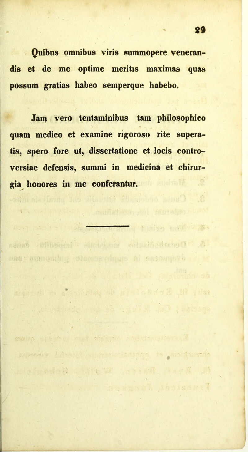 Quibus omnibus viris summopere veneran- dis et de me optime meritis maximas quas possum gratias habeo semperque habebo. Jam vero tentaminibus tam philosophico quam medico et examine rigoroso rite supera- tis, spero fore ut, dissertatione et locis contro- versiae defensis, summi in medicina et chirur- gia honores in me conferantur.