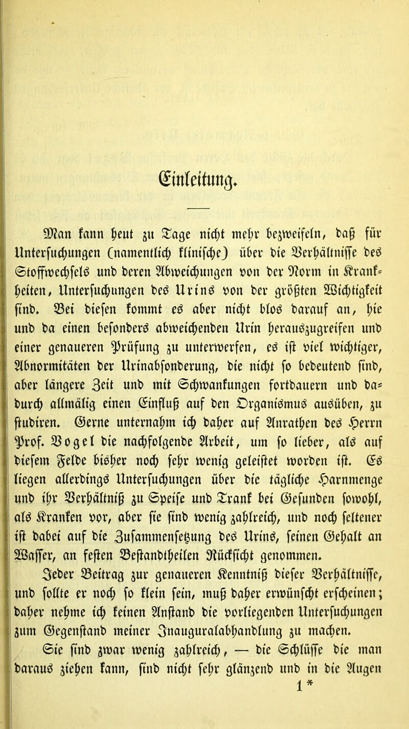 SD?an farm beut ju £age nicht mehr bezweifeln, bafj für Unterfliegungen (namentlich fltntfcbe) über bie 33erbältntffe bed ©toffwecbfeld unb bereu Abweichungen von ber 9torm in Äranf* feiten, Unterfu^nngen bed Urt'nd von ber größten 2Bid;tigfeit ftnb. 23et tiefen fommt eö aber nicht bloö barauf an, t;te unb ba einen befottberd abwetebenben Urin berau^ugretfen unb einer genaueren Prüfung ju unterwerfen, ed ift viel wichtiger, Abnormitäten ber Urtnabfonberunq, bie nicht fo bebeutenb ftnb, aber tangere 3e<t unb mit ©djwanfungen fortbauern unb ba* bureß allmältg einen (Einfluß auf beit Drgantdmud audüben, zu ftubtren. ©erne unternahm teb baber auf Anratben bed fjerrn ^3rof. SSoget bie naebfofgenbe Arbeit, um fo lieber, atö auf biefetn gelbe bisher noch febr wenig geteiftet worben ift. @d liegen allerbtngd Unterfucbungen über bie tägliche ^arnmenge unb tbr SSerbältntß 31t ©petfe unb £ranf bei ©efunben fowobf atd Uranien vor, aber fte ftnb wenig zahlreich, unb noch fettener ift babei auf bie Bufammenfe^ung bed Urtnd, feinen ©el;alt an SSSaffer, an feften Sefianbtbeilen SRücfftcbt genommen. Seber Beitrag zur genaueren ^enntntß btefer 23erbältnt'ffe, unb foltte er nod; fo flettt fein, mu§ baber erwünftbt erfeßetnen; baber nehme itb feinen Anfianb bie vorlt'egenben Unterfud;ungen 311m ©egenftanb meiner gnauguralabbanblung ju machen. ©ie ftnb zwar wenig gablretcß, — bie ©eblüffe bie man baraud sieben fann, ftnb ntdjt febr gldnjeitb unb in bie Augen 1*