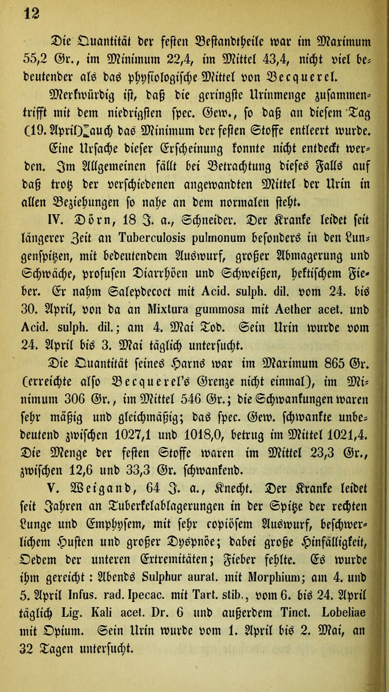 Sie Duantität ber feften 33eftanbtl)eile mar im SOtarimum 55,2 @r.; im 5D?inimum 22,4, tut Spittel 43,4, ntd;t xn'el be* beutenber ald baö pppftologtfcfte Mittel oon 23ecquerel. 9)?erfmürbig ift, ba§ bte gcringpe Urinmenge jufammen* trifft mit bem ntebrigfen fpec. @em., fo bafj an btefem’Sag (19.2lprtlXaud; bad Minimum ber feflen «Stoffe entleert mürbe. Sine Urfact)e biefer Srfcftetnung fonnte ntd)t entbecft mer= ben. 3m Slltgemeinen fällt bei ^Betrachtung biefeo gatte auf ba§ tro£ ber »ergebenen angemanbten Mittel ber Urin in allen 33ejiel>ungen fo nape an bem normalen fleht* IV. Sörn, 18 % a., ©djnetber. Ser Äranfe leibet feit längerer 3«t an Tuberculosis pulmonum befonberd in ben Sun* genfptijen, mit bebeittenbem Studmurf, großer Slbmagerung unb ©cf>mäd;e, profufen Starrten unb ©djmeifjen, f>eftifd;em gte- ber. Sr naprn ©alepbecoct mit Acitl. sulph. dil. pom 24. bid 30. Slpril, pon ba an Mixtura gummosa mit Aether acet. unb Acid. sulph. dil.; ant 4. 9)?ai Sob. ©ein Urin mürbe pom 24. Slprt'l bid 3. SWat täglich unterfud;t. Sie Quantität feined Jparnd mar im 59?artmum 865 ©r. (erreichte alfo 33ecquerefd ©renje nicht einmal), im -Dfi* ntmum 306 ®r., imSSflittel 546 ©r.j bt'e ©cfymanfungen maren fepr mäpig unb gleichmäßig; bad fpec. ©em. fcfwanfte unbe* beutenb jmifdjen 1027,1 unb 1018,0, betrug im Mittel 1021,4. Sie Stenge ber feften ©toffe maren im SDftttel 23,3 @r., jmtf<^en 12,6 unb 33,3 ©r. fcpmanfenb. V. SGSet'ganb, 64 3. a., Unecht. Ser Trante leibet feit gafmen an Suberfelablagerungett in ber ©pi£e ber regten Sunge unb Smpftpfem, mit fepr coptöfem Sludmurf, befcpmer* liebem duften unb großer Spdpnoe; babei gro§e .«pinfälligleit, Debern ber unteren Srtremitäten; gteber fehlte. Sd mürbe ifmt gereicht: Slbenbd Sulphur aurat. mit Morphium; am 4. unb 5. Slprtl Infus, rad. Ipecac. mit Tart. stib., pom 6. bid 24. Slprtl täglich Lig- Kali acet. Dr. 6 unb aufjerbem Tinct. Lobeliae mit Dpium. ©etn Urin mürbe pom 1. 2lprtl bid 2. SO?at, an 32 Sagen unterfu^t.