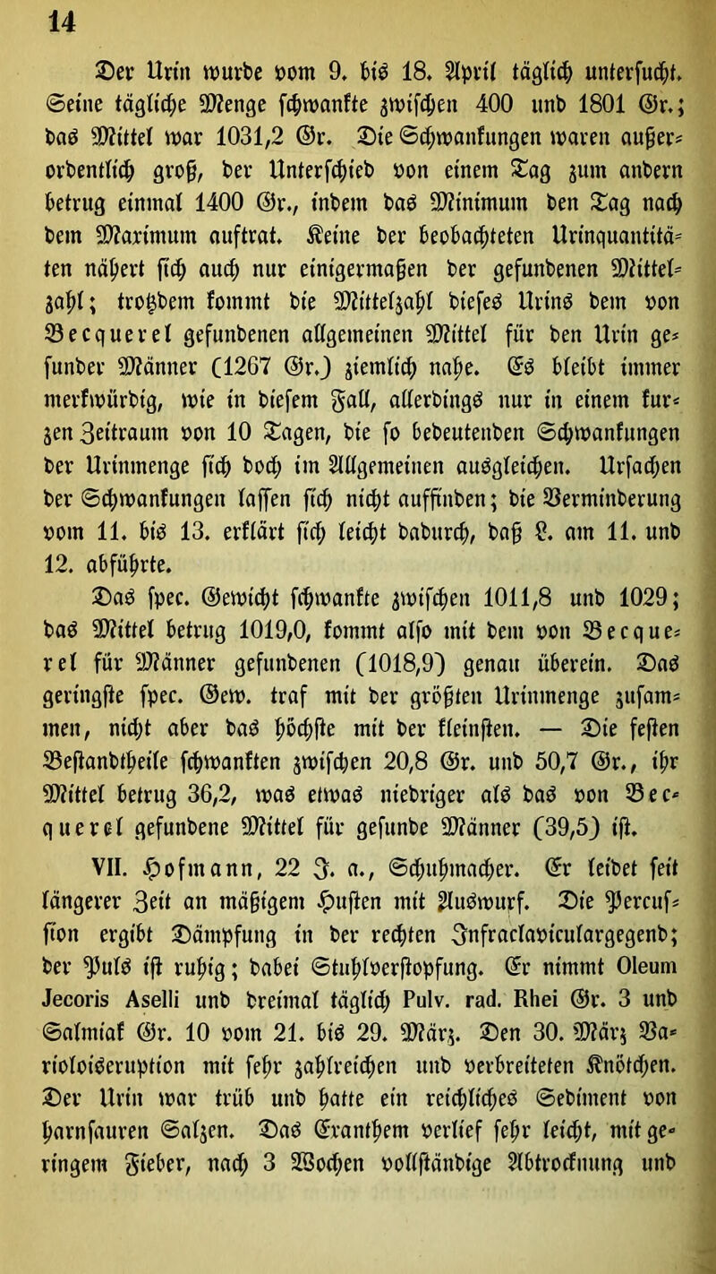 Set’ Urin würbe pom 9, bid 18. April täglich unterfuchf. ©eine tägliche Menge fchwanfte jwtfchen 400 unb 1801 @r,; bad Mittel war 1031,2 ©r. Sie ©chwanfungen waren außer* orbentltch groß, ber Unterfchicb pon einem Sag ;um anbern betrug einmal 1400 @r., inbem bad Minimum ben Sag nach bem Martmum auftrat, teilte ber beobachteten Urinquantitä= ten nähert ftch auch nur einigermaßen ber gefunbenen Mittel- Saßl; tro^bem fommt bt'e Mitteljahl biefed Urind bem pon 33ecquerel gefunbenen allgemeinen Mittel für ben Urin ge* funber Männer (1267 @r.) jtemlich nahe, ©d bleibt immer merfwürbtg, wie in biefem gall, allerbingö nur in einem für* jen Settraum pon 10 Sagen, bte fo bebeutenben ©chwanfungen ber Urinmenge ftch bod; im Allgemeinen audgletd;en. Urfadjen ber ©chwanfungen laffen ftch nicht aufftnben; bte 33ermtnberung pom 11. bid 13. erflärt ftch leicht baburch, baß £. am 11. unb 12. abführte. Sad fpec. ©ewtcht fchwanfte ;wif<hen 1011,8 unb 1029; bad Mittel betrug 1019,0, fommt alfo tntt bem pon 33ecque* rel für Männer gefunbenen (1018,9) genau überein. Sad gertngfle fpec. ©ew. traf mit ber größten Urinmenge jufam* men, nid;t aber bad höd>fle mit ber fletnjien. — Sie fefien 33eftanbtheile fchwanften jwifchen 20,8 @r. unb 50,7 @r., ihr ■Mittel betrug 36,2, wad etwad niebrtger ald bad pon 53ec* quere! gefunbene Mittel für gefunbe Männer (39,5) t'fi. VII. £ofmann, 22 3. a., Schuhmacher. ©r leibet feit längerer 3rit an mäßigem duften mit Audwurf. Sie ^3ercuf= fion ergibt Sämpfuttg in ber rechten Onfraclaptculargegenb; ber $uld t'fi ruhig; habet ©tuhloerfiopfung. ©r nimmt Oleum Jecoris Aselli unb bret'mal tägltd; Pulv. rad. Rhei ©r. 3 unb ©almiaf @r. 10 pom 21. bid 29. Mär;. Sen 30. Mär; 33a* rioloideruption mit fehr jahlretchen unb verbreiteten Knötchen. Ser Urin war trüb unb hatte ein retchltched ©ebtment oon harnfauren ©aljen. Sad ©Panthern Perlief fehr leicht, mit ge- ringem gteber, nad; 3 Söochen pollftänbtge Abtrocfuung unb