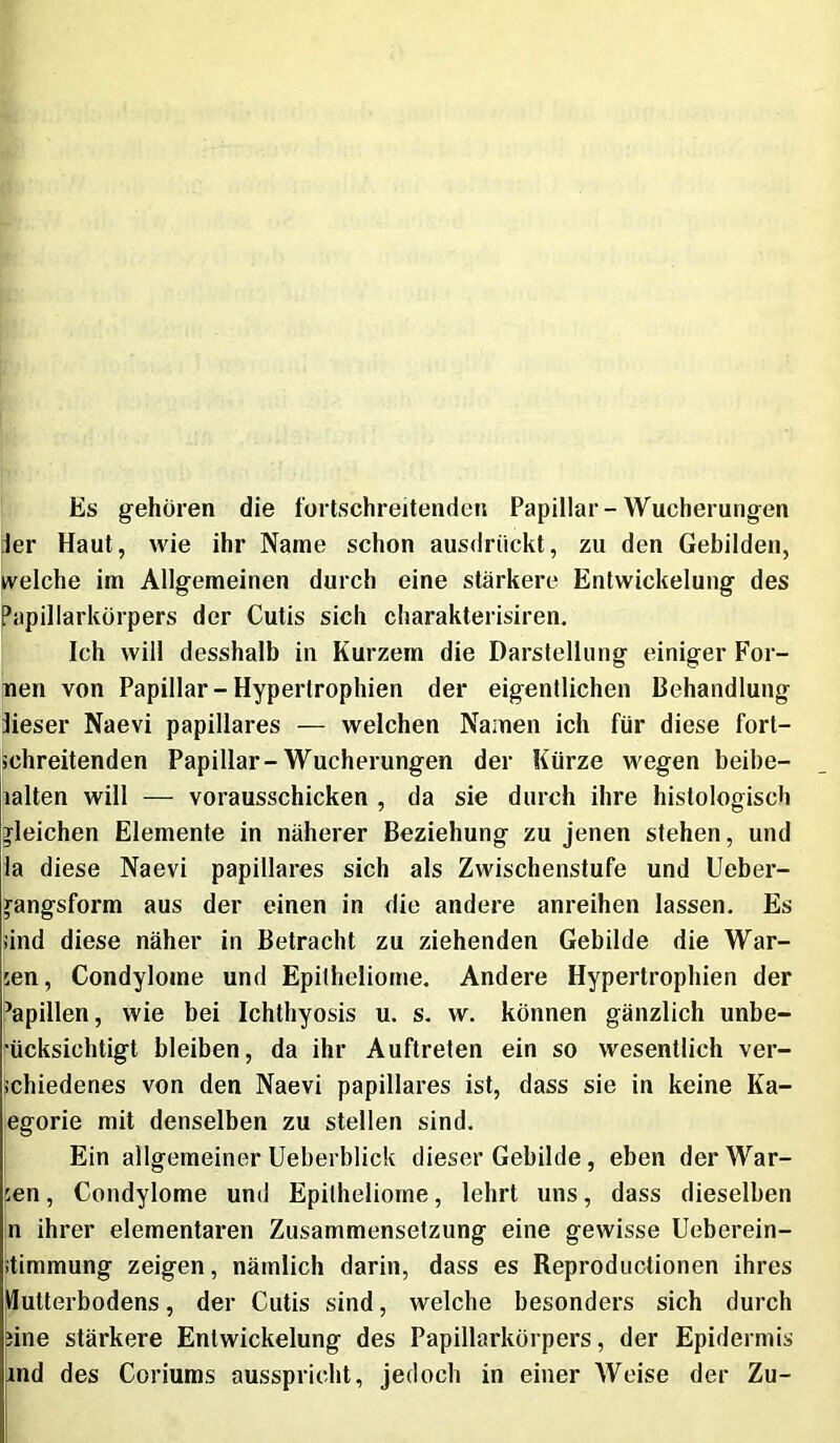 Es gehören die fortschreitenden Papillar-Wucherungen Jer Haut, wie ihr Name schon ausdrückt, zu den Gebilden, welche im Allgemeinen durch eine stärkere Entwickelung des Papillarkörpers der Cutis sich charakterisiren. Ich will desshalb in Kurzem die Darstellung einiger For- nen von Papillar-Hypertrophien der eigentlichen Behandlung iieser Naevi papillares — welchen Namen ich für diese fort- schreitenden Papillar-Wucherungen der Kürze wegen beihe- lalten will — vorausschicken , da sie durch ihre histologisch gleichen Elemente in näherer Beziehung zu jenen stehen, und la diese Naevi papillares sich als Zwischenstufe und Ueber- jangsform aus der einen in die andere anreihen lassen. Es sind diese näher in Betracht zu ziehenden Gebilde die War- len, Condylome und Epitheliome. Andere Hypertrophien der Papillen, wie bei Ichthyosis u. s. w. können gänzlich unbe- rücksichtigt bleiben, da ihr Auftreten ein so wesentlich ver- schiedenes von den Naevi papillares ist, dass sie in keine Ka- egorie mit denselben zu stellen sind. I Ein allgemeiner Ueberblick dieser Gebilde, eben der War- pen, Condylome und Epitheliome, lehrt uns, dass dieselben n ihrer elementaren Zusammensetzung eine gewisse Ueberein- stimmung zeigen, nämlich darin, dass es Reproductionen ihres Mutterbodens, der Cutis sind, welche besonders sich durch nne stärkere Entwickelung des Papillarkörpers, der Epidermis md des Coriums ausspricht, jedoch in einer Weise der Zu-