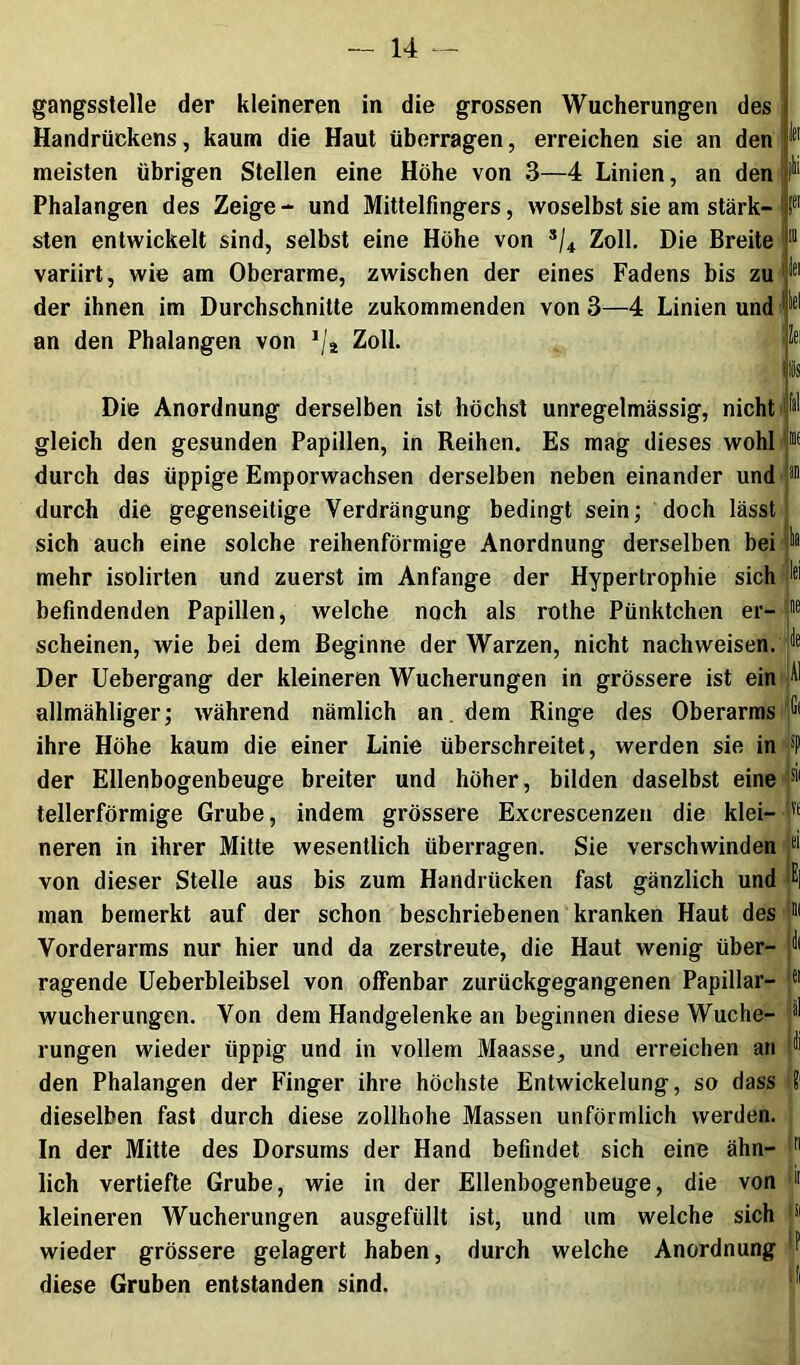 gangsstelle der kleineren in die grossen Wucherungen des Handrückens, kaum die Haut überragen, erreichen sie an den meisten übrigen Stellen eine Höhe von 3—4 Linien, an den Phalangen des Zeige- und Mittelfingers, woselbst sie am stärk- sten entwickelt sind, selbst eine Höhe von Zoll. Die Breite variirt, wie am Oberarme, zwischen der eines Fadens bis zu ' der ihnen im Durchschnitte zukommenden von 3—4 Linien und J 's' lei lei an den Phalangen von Zoll. Die Anordnung derselben ist höchst unregelmässig, nicht gleich den gesunden Papillen, in Reihen. Es mag dieses wohl durch das üppige Emporwachsen derselben neben einander und durch die gegenseitige Verdrängung bedingt sein; doch lässt sich auch eine solche reihenförmige Anordnung derselben bei mehr isolirten und zuerst im Anfänge der Hypertrophie sich befindenden Papillen, welche noch als rothe Pünktchen er- scheinen, wie bei dem Beginne der Warzen, nicht nachweisen. Der Uebergang der kleineren Wucherungen in grössere ist ein allmähliger; während nämlich an, dem Ringe des Oberarms ihre Höhe kaum die einer Linie überschreitet, werden sie in der Ellenbogenbeuge breiter und höher, bilden daselbst eine tellerförmige Grube, indem grössere Excrescenzen die klei- neren in ihrer Mitte wesentlich überragen. Sie verschwinden von dieser Stelle aus bis zum Handrücken fast gänzlich und man bemerkt auf der schon beschriebenen kranken Haut des Vorderarms nur hier und da zerstreute, die Haut wenig über- ragende Ueberbleibsel von offenbar ziirückgegangenen Papillar- wucherungen. Von dem Handgelenke an beginnen diese Wuche- rungen wieder üppig und in vollem Maasse, und erreichen an den Phalangen der Finger ihre höchste Entwickelung, so dass dieselben fast durch diese zollhohe Massen unförmlich werden. In der Mitte des Dorsurns der Hand befindet sich eine ähn- lich vertiefte Grube, wie in der Ellenbogenbeuge, die von kleineren Wucherungen ausgefüllt ist, und um welche sich wieder grössere gelagert haben, durch welche Anordnung diese Gruben entstanden sind. isii im I?' i[|