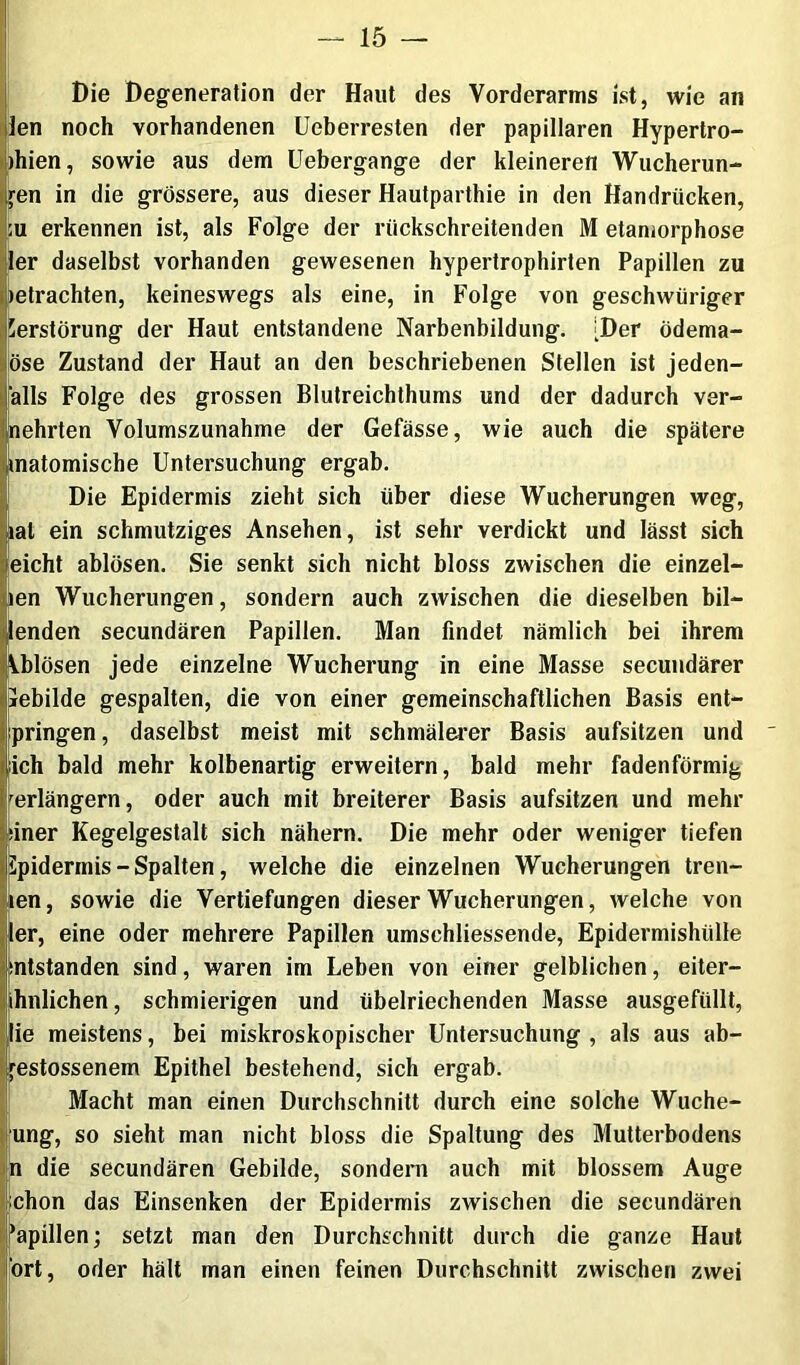 EDie Degeneration der Haut des Vorderarms ist, wie an den noch vorhandenen Ueberresten der papillären Hypertro- )hien, sowie aus dem Uebergange der kleineren Wucherun- gen in die grössere, aus dieser Hautparthie in den Handrücken, ;u erkennen ist, als Folge der rückschreitenden M etaniorphose ler daselbst vorhanden gewesenen hypertrophirten Papillen zu »etrachten, keineswegs als eine, in Folge von geschwüriger Serstörung der Haut entstandene Narbenbildung. [Der ödema- öse Zustand der Haut an den beschriebenen Stellen ist jeden- alls Folge des grossen Blutreichthums und der dadurch ver- nehrten Volumszunahme der Gefässe, wie auch die spätere matomische Untersuchung ergab. Die Epidermis zieht sich über diese Wucherungen weg, lat ein schmutziges Ansehen, ist sehr verdickt und lässt sich leicht ablösen. Sie senkt sich nicht bloss zwischen die einzel- nen Wucherungen, sondern auch zwischen die dieselben bil- Jenden secundären Papillen. Man findet nämlich bei ihrem Ablösen jede einzelne Wucherung in eine Masse secuiidärer pebilde gespalten, die von einer gemeinschaftlichen Basis ent- ipringen, daselbst meist mit schmälerer Basis aufsitzen und [ich bald mehr kolbenartig erweitern, bald mehr fadenförmig rerlängern, oder auch mit breiterer Basis aufsitzen und mehr nner Kegelgestalt sich nähern. Die mehr oder weniger tiefen Spidermis - Spalten, welche die einzelnen Wucherungen treu- en, sowie die Vertiefungen dieser Wucherungen, welche von er, eine oder mehrere Papillen umschliessende, Epidermishülle mtstanden sind, waren im Leben von einer gelblichen, eiter- hnlichen, schmierigen und übelriechenden Masse ausgefüllt, Iie meistens, bei miskroskopischer Untersuchung , als aus ab- estossenem Epithel bestehend, sich ergab. Macht man einen Durchschnitt durch eine solche Wuche- fung, so sieht man nicht bloss die Spaltung des Mutterbodens n die secundären Gebilde, sondern auch mit blossem Auge jichon das Einsenken der Epidermis zwischen die secundären j^apillen; setzt man den Durchschnitt durch die ganze Haut !Ört, oder hält man einen feinen Durchschnitt zwischen zwei