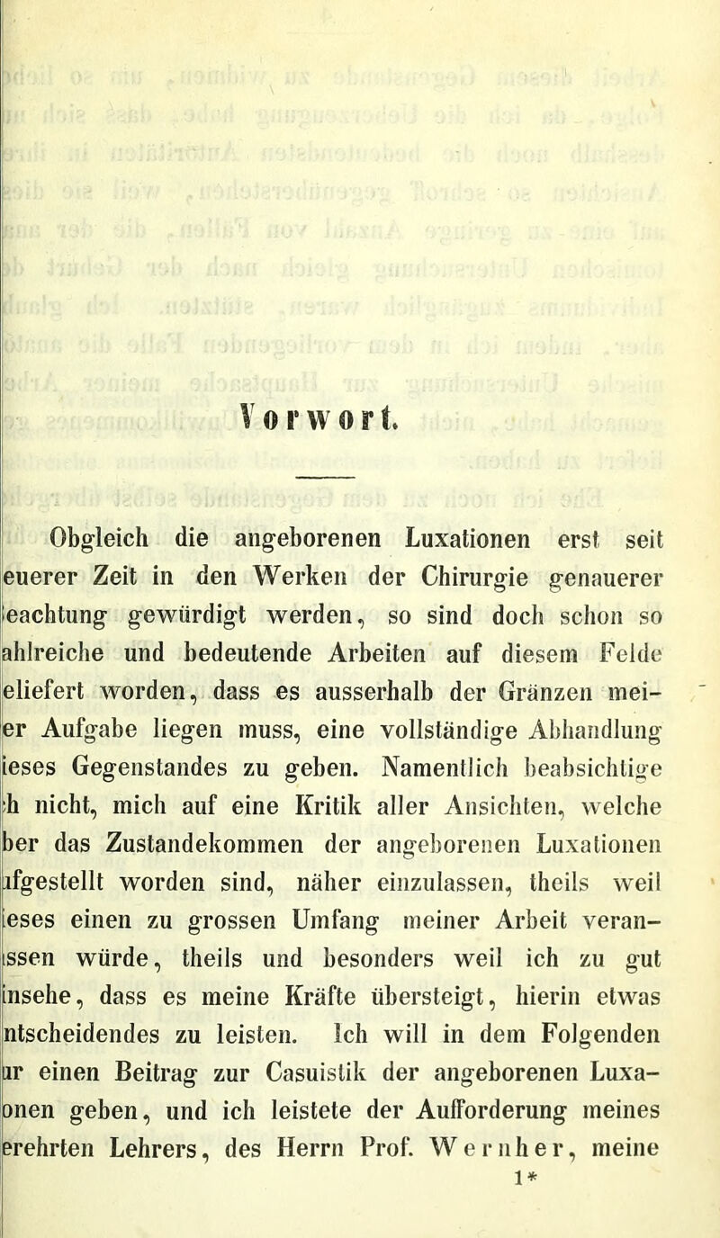 Obgleich die angeborenen Luxationen erst seit euerer Zeit in den Werken der Chirurgie genauerer Pachtung gewürdigt werden, so sind doch schon so ahlreiche und bedeutende Arbeiten auf diesem Felde eliefert worden, dass es ausserhalb der Gränzen mei- er Aufgabe liegen muss, eine vollständige Abhandlung ieses Gegenstandes zu geben. Namentlich beabsichtige :h nicht, mich auf eine Kritik aller Ansichten, welche ber das Zustandekommen der angeborenen Luxationen nfgestellt worden sind, näher einzulassen, theils weil ieses einen zu grossen Umfang meiner Arbeit veran- issen würde, theils und besonders weil ich zu gut insehe, dass es meine Kräfte übersteigt, hierin etwas ntscheidendes zu leisten, ich will in dem Folgenden ur einen Beitrag zur Casuislik der angeborenen Luxa- onen geben, und ich leistete der Aufforderung meines erehrten Lehrers, des Herrn Prof. W e r n her, meine l*
